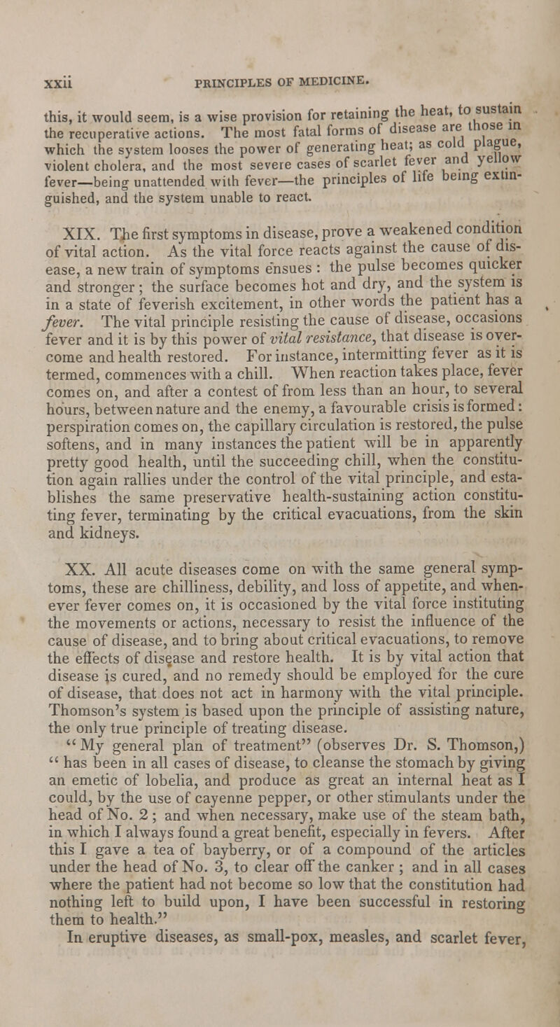 this, it would seem, is a wise provision for retaining the heat, to sustain the recuperative actions. The most fatal forms of disease are those in which the system looses the power of generating heat; as cold plague, violent cholera, and the most severe cases of scarlet fever and yellow fever—being unattended with fever—the principles of life being extin- guished, and the system unable to react. XIX. The first symptoms in disease, prove a weakened condition of vital action. As the vital force reacts against the cause of dis- ease, a new train of symptoms ensues : the pulse becomes quicker and stronger; the surface becomes hot and dry, and the system is in a state of feverish excitement, in other words the patient has a fever. The vital principle resisting the cause of disease, occasions fever and it is by this power of vital resistance, that disease is over- come and health restored. For instance, intermitting fever as it is termed, commences with a chill. When reaction takes place, fever comes on, and after a contest of from less than an hour, to several hours, between nature and the enemy, a favourable crisis is formed: perspiration comes on, the capillary circulation is restored, the pulse softens, and in many instances the patient will be in apparently pretty good health, until the succeeding chill, when the constitu- tion again rallies under the control of the vital principle, and esta- blishes the same preservative health-sustaining action constitu- ting fever, terminating by the critical evacuations, from the skin and kidneys. XX. All acute diseases come on with the same general symp- toms, these are chilliness, debility, and loss of appetite, and when- ever fever comes on, it is occasioned by the vital force instituting the movements or actions, necessary to resist the influence of the cause of disease, and to bring about critical evacuations, to remove the effects of disease and restore health. It is by vital action that disease is cured, and no remedy should be employed for the cure of disease, that does not act in harmony with the vital principle. Thomson's system is based upon the principle of assisting nature, the only true principle of treating disease. My general plan of treatment (observes Dr. S. Thomson,)  has been in all cases of disease, to cleanse the stomach by giving an emetic of lobelia, and produce as great an internal heat as I could, by the use of cayenne pepper, or other stimulants under the head of No. 2; and when necessary, make use of the steam bath, in which I always found a great benefit, especially in fevers. After this I gave a tea of bayberry, or of a compound of the articles under the head of No. 3, to clear off the canker ; and in all cases where the patient had not become so low that the constitution had nothing left to build upon, I have been successful in restoring them to health. In eruptive diseases, as small-pox, measles, and scarlet fever,
