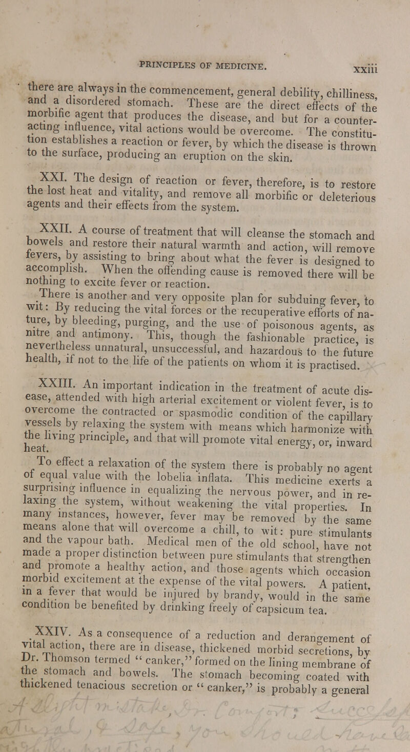 XX111 there are always in the commencement, general debility, chilliness and a disordered stomach. These are the direct effects of the morbific agent that produces the disease, and but for a counter- acting influence, vital actions would be overcome. The constitu- tor! establishes a reaction or fever, by which the disease is thrown to the surface, producing an eruption on the skin. A<3w Jhf deS}gn °S ie™t[0U or fever' theref°i-e, is to restore the lost heat and vitality, and remove all morbific or deleterious agents and their effects from the system. XXII. A course of treatment that will cleanse the stomach and bowels and restore their natural warmth and action, will remove levers, by assisting to bring about what the fever is designed to accomplish. When the offending cause is removed there will be nothing to excite fever or reaction. There is another and very opposite plan for subduing fever, to wit: By reducing the vital forces or the recuperative efforts of na- ture, by bleeding, purging, and the use of poisonous agents, as nitre and antimony. This, though the fashionable practice, is nevertheless unnatural, unsuccessful, and hazardous to the future health, if not to the life of the patients on whom it is practised. XXIII. An important indication in the treatment of acute dis- ease, attended with high arterial excitement or violent fever is to overcome the contracted or spasmodic condition of the capillary vessels by relaxing the system with means which harmonize with hear ™g FmCIp ' and that wil1 Promote vital energy, or, inward To effect a relaxation of the system there is probably no agent of equal value with the lobelia inflata. This medicine exerts a surprising influence in equalizing the nervous power, and in re- laxing the system, without weakening the vital properties In many instances, however, fever may be removed by the same means alone that will overcome a chill, to wit: pure stimulants and the vapour bath. Medical men of the old school, have not made a proper distinction between pure stimulants that strengthen and promote a healthy action, and those agents which occasion morbid excitement at the expense of the vital powers. A patient in a fever tlwit would be injured by brandy, would in the same condition be benefited by drinking freely of capsicum tea. XXIV. As a consequence of a reduction and derangement of vital action, there are in disease, thickened morbid secretions, by JJr. lhomson termed  canker, formed on the lining membrane of the stomach and bowels. The stomach becoming coated with thickened tenacious secretion or « canker, is probably a general