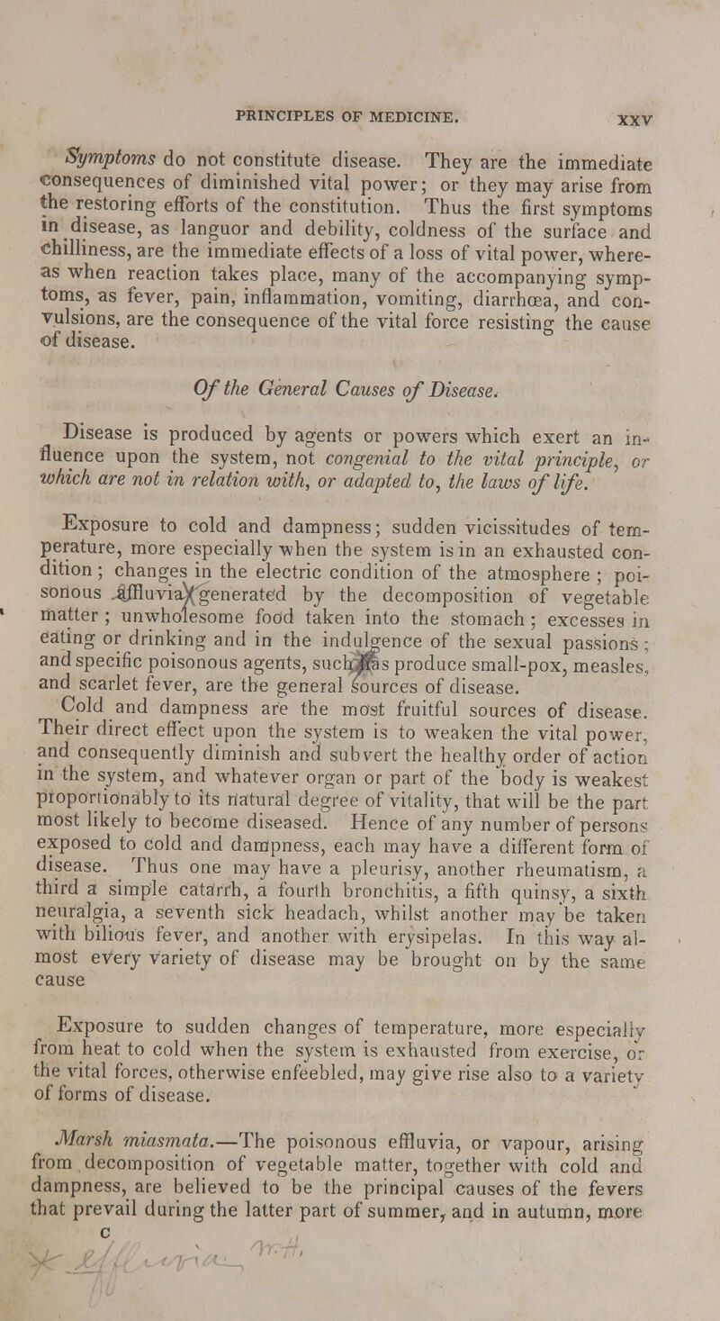 Symptoms do not constitute disease. They are the immediate consequences of diminished vital power; or they may arise from the restoring efforts of the constitution. Thus the first symptoms in disease, as languor and debility, coldness of the surface and chilliness, are the immediate effects of a loss of vital power, where- as when reaction takes place, many of the accompanying symp- toms, as fever, pain, inflammation, vomiting, diarrhoea, and con- vulsions, are the consequence of the vital force resisting the cause of disease. Of the General Causes of Disease, Disease is produced by agents or powers which exert an in- fluence upon the system, not congenial to the vital principle, or which are not in relation with, or adapted to, the laws of life. Exposure to cold and dampness; sudden vicissitudes of tem- perature, more especially when the system is in an exhausted con- dition ; changes in the electric condition of the atmosphere ; poi- sonous 4ffluviaVgenerated by the decomposition of vegetable matter; unwholesome food taken into the stomach; excesses in eating or drinking and in the indulgence of the sexual passion^; and specific poisonous agents, suchjras produce small-pox, measles, and scarlet fever, are the general sources of disease. Cold and dampness are the most fruitful sources of disease. Their direct effect upon the system is to weaken the vital power, and consequently diminish and subvert the healthy order of action in the system, and whatever organ or part of the body is weakest proportionally to' its natural degree of vitality, that will be the part most likely to become diseased. Hence of any number of persons exposed to Cold and dampness, each may have a different form of disease. ^ Thus one may have a pleurisy, another rheumatism, a third a simple catarrh, a fourth bronchitis, a fifth quinsy, a sixth neuralgia, a seventh sick headach, whilst another may'be taken with bilious fever, and another with erysipelas. In this way al- most every variety of disease may be brought on by the same cause Exposure to sudden changes of temperature, more especially from heat to cold when the system is exhausted from exercise, or the vital forces, otherwise enfeebled, may give rise also to a varietv of forms of disease. Marsh miasmata.—The poisonous effluvia, or vapour, arising from decomposition of vegetable matter, together with cold and dampness, are believed to be the principal causes of the fevers that prevail during the latter part of summer, and in autumn, more