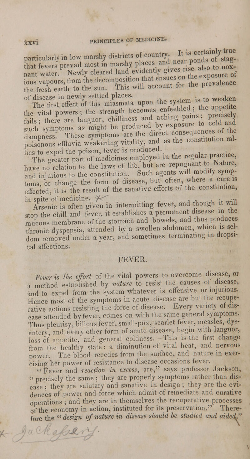 particularly in low marshy districts of country. Itis ^|Jal°Jys^! hat fevers prevail most in marshy places and near ponOss 01 g nant water Newly cleared land evidently gives rise ^ tonox fif vTpours, from tie decomposition that ensues on the fresh earth to the sun. This will account lor tne v of disease in newly settled places. .„:„*„ weaken The first effect of this miasmata upon the system ,to weaken the vital powers; the strength becomes en eebled the .pgdto fails • there are languor, chilliness and aching pains, Pr«cl»e,v such' symptoms as might be produced by exposure to cold «d dampness These symptoms are the direct consequences of the pSnous'effluvia weakening vitality, and as the constitution ral- lies to expel the poison, fever is produced. The greater part of medicines employed in the regular prachce have no relation to the laws of life, but are repugnant to Nature, and injurious to the constitution. Such agents will modify symp- toms or change the form of disease, but often, where a cure is effected, it is the result of the sanative efforts of the constitution, in spite of medicine. f<^ ; -i, Arsenic is often given in intermitting fever, and hough it will stop the chill and fever, it establishes a permanent disease in the mucous membrane of the stomach and bowels, and thus produces chronic dyspepsia, attended by a swollen abdomen, which is sel- dom removed under a year, and sometimes terminating in dropsi- cal affections. FEVER. Fever is the effort of the vital powers to overcome disease, or a method established by nature to resist the . causes of disease, and to expel from the system whatever is offensive or injurious. Hence most of the symptoms in acute disease are but the recupe- rative actions resisting the force of disease. Every variety of dis- ease attended by fever, Comes on with the same general symptoms. Thus pleurisy, bilious fever, small-pox, scarlet fever, measles, dys- entery, and every other form of acute disease, begin with languor, loss of appetite, and general coldness. This is the first change from the healthy state: a diminution of vital heat, and nervous power. The blood recedes from the surface, and nature in exer- cising her power of resistance to disease occasions fever. Fever and reaction in excess, are, says professor Jackson,  precisely the same ; they are properly symptoms rather than dis- ease ; they are salutary and sanative in design ; they are the evi- dences of power and force which admit of remediate and curative operations ; and they are in themselves the recuperative processes of the economy in action, instituted for its preservation. There- fore the  design of nature in disease should be studied and aided^ \