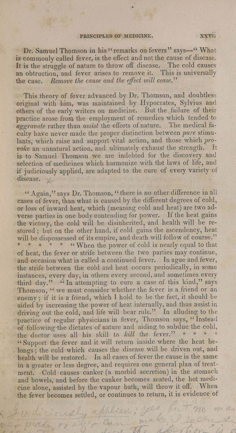 Dr. Samuel Thomson in his remarks on fevers says— What is commonly called fever, is the effect and not the cause of disease. It is the struggle of nature to throw off disease. The cold causes an obtruction, and fever arises to remove it. This is universally the case. Remove the cause and the effect loill cease.'''' This theory of fever advanced by Dr. Thomson, and doubtless original with him, was maintained by Hypocrates, Sylvius and others of the early writers on medicine. But thesfailure of their practice arose from the employment of remedies which tended to aggravate rather than assist the efforts of nature. The medical fa- culty have never made the proper distinction between pure stimu- lants, which raise and support vital action, and those which pro- voke an unnatural action, and ultimately exhaust the strength. It is to Samuel Thomson we are indebted for the discovery and selection of medicines which harmonize with the laws of life, and if judiciously applied, are adapted to the cure of every variety of disease,  Again, says Dr. Thomson, there is no other difference in all cases of fever, than what is caused by the different degrees of cold, or loss of inward heat, which (meaning cold and heat) are two ad- verse parties in one body contending for power. If the heat gains the victory, the cold will be disinherited, and health will be re- stored ; but on the other hand, if cold gains the ascendency, heat will be dispossessed of its empire, and death will follow of course. *■*#** When the power of cold is nearly equal to that of heat, the fever or strife between the two parties may continue, and occasion what is called a continued fever. In ague and fever, the strife between the cold and heat occurs periodically, in some instances, every day, in others every second, and sometimes every third day.  In attempting to cure a case of this kind, says Thomson,  we must consider whether the fever is a friend or an enemy; if it is a friend, which I hold to be the fact, it should be aided by increasing the power of heat internally, and thus assist in driving out the coid, and life will bear rule. In alluding to the practice of regular physicians in fever, Thomson says, Instead of following-the dictates of nature and aiding to subdue the cold, the doctor uses all his skill to kill the fever. * * * *  Support the fever and it will return inside where the heat be- longs ; the cold which causes the disease will be driven out, and health will be restored. In all cases of fever the cause is the same in a greater or less degree, and requires one general plan of treat- ment. Cold causes canker (a morbid secretion) in the stomach and bowels, and before the canker becomes seated, the hot medi- cine alone, assisted by the vapour bath, will throw it off. When the fever becomes settled, or continues to return, it is evidence of