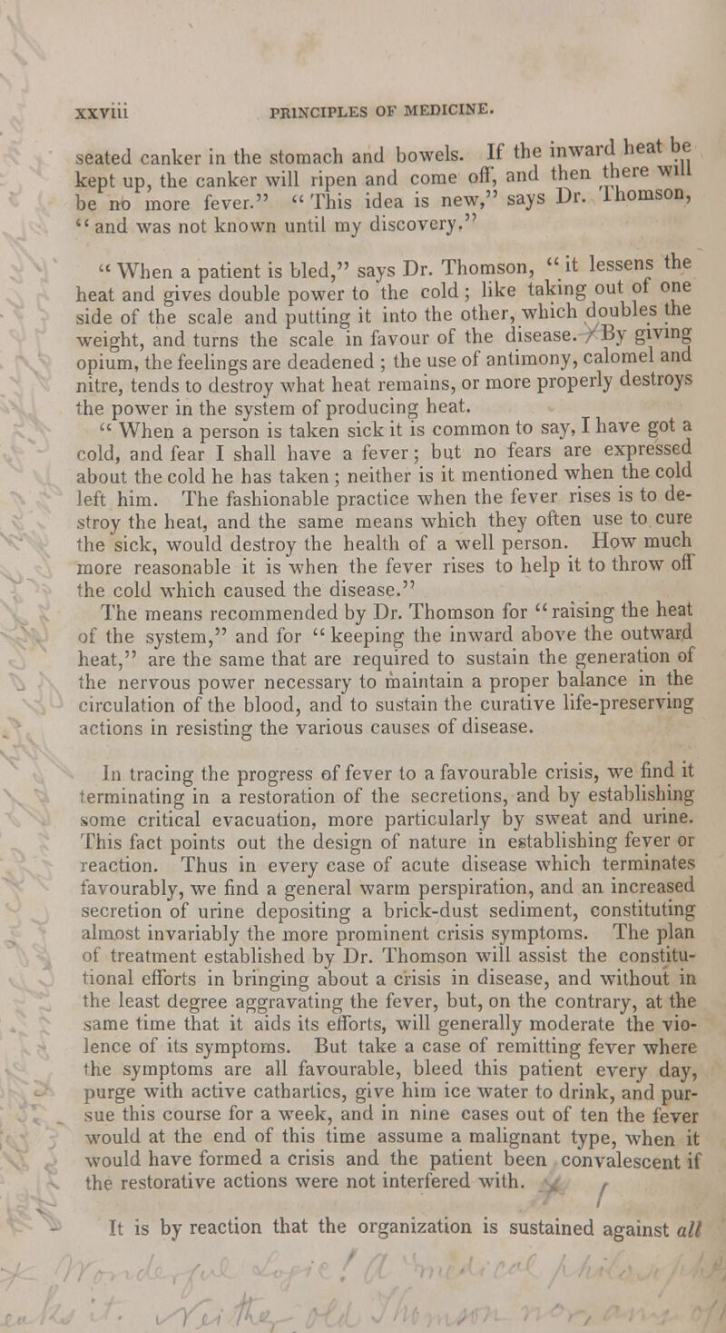 seated canker in the stomach and bowels. If the inward heat be kept up, the canker will ripen and come off, and then there will be no more fever. « This idea is new, says Dr. lhomson,  and was not known until my discovery.  When a patient is bled, says Dr. Thomson,  it lessens the heat and gives double power to the cold; like taking out ot one side of the scale and putting it into the other, which doubles the weight, and turns the scale in favour of the disease. /By giving opium, the feelings are deadened ; the use of antimony, calomel and nitre, tends to destroy what heat remains, or more properly destroys the power in the system of producing heat.  When a person is taken sick it is common to say, I have got a cold, and fear I shall have a fever; but no fears are expressed about the cold he has taken ; neither is it mentioned when the cold left him. The fashionable practice when the fever rises is to de- stroy the heat, and the same means which they often use to cure the sick, would destroy the health of a well person. How much more reasonable it is when the fever rises to help it to throw off the cold which caused the disease. The means recommended by Dr. Thomson for raising the heat of the system, and for  keeping the inward above the outward heat, are the same that are required to sustain the generation of the nervous power necessary to maintain a proper balance in the circulation of the blood, and to sustain the curative life-preserving actions in resisting the various causes of disease. In tracing the progress of fever to a favourable crisis, we find it terminating in a restoration of the secretions, and by establishing some critical evacuation, more particularly by sweat and urine. This fact points out the design of nature in establishing fever or reaction. Thus in every case of acute disease which terminates favourably, we find a general warm perspiration, and an increased secretion of urine depositing a brick-dust sediment, constituting almost invariably the more prominent crisis symptoms. The plan of treatment established by Dr. Thomson will assist the constitu- tional efforts in bringing about a crisis in disease, and without in the least degree aggravating the fever, but, on the contrary, at the same time that it aids its efforts, will generally moderate the vio- lence of its symptoms. But take a case of remitting fever where the symptoms are all favourable, bleed this patient every day, purge with active cathartics, give him ice water to drink, and pur- sue this course for a week, and in nine cases out of ten the fever would at the end of this time assume a malignant type, when it would have formed a crisis and the patient been convalescent if the restorative actions were not interfered with. \£. , it* I It is by reaction that the organization is sustained against all