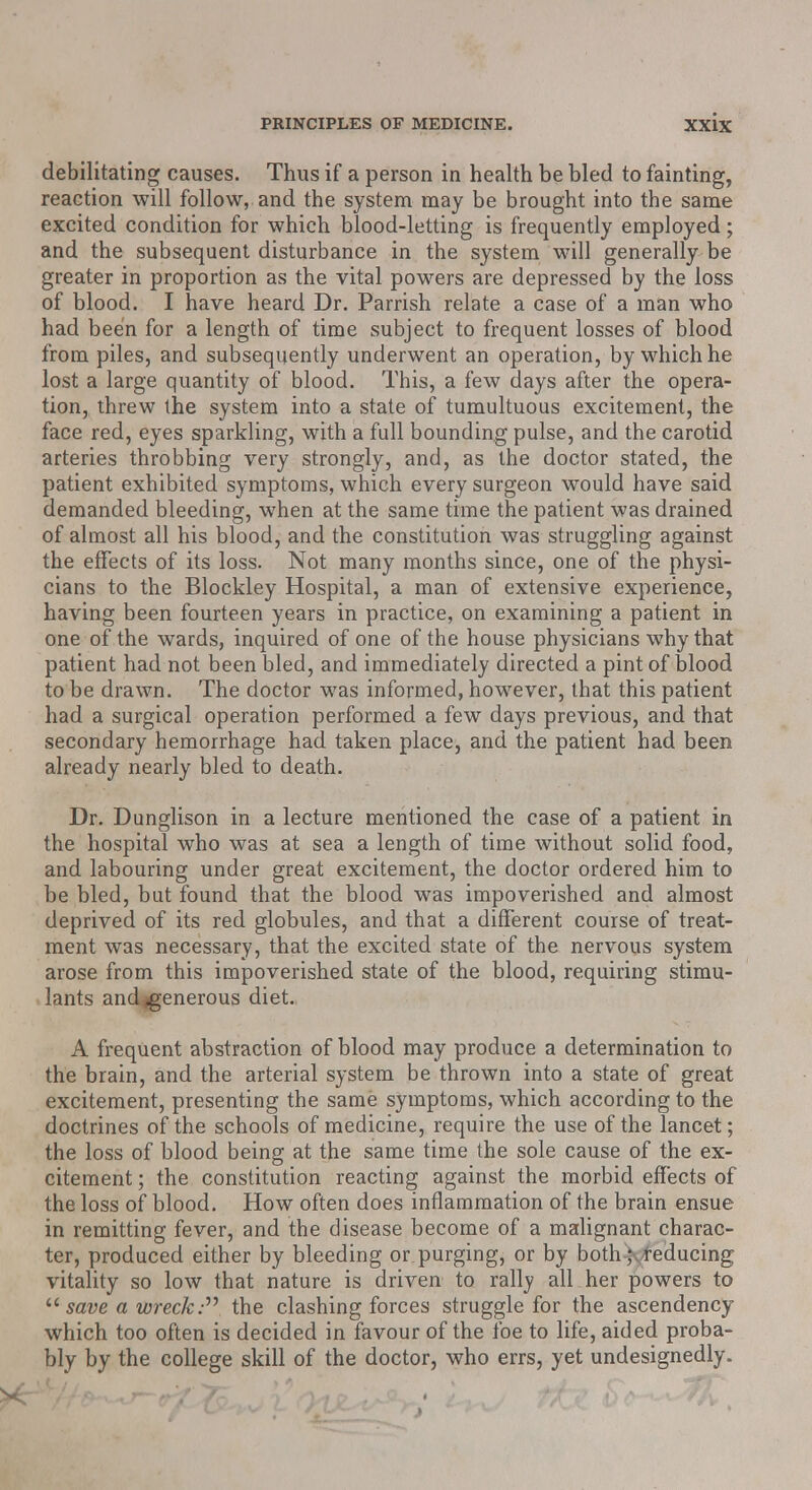 debilitating causes. Thus if a person in health be bled to fainting, reaction will follow, and the system may be brought into the same excited condition for which blood-letting is frequently employed; and the subsequent disturbance in the system will generally be greater in proportion as the vital powers are depressed by the loss of blood. I have heard Dr. Parrish relate a case of a man who had been for a length of time subject to frequent losses of blood from piles, and subsequently underwent an operation, by which he lost a large quantity of blood. This, a few days after the opera- tion, threw the system into a state of tumultuous excitement, the face red, eyes sparkling, with a full bounding pulse, and the carotid arteries throbbing very strongly, and, as the doctor stated, the patient exhibited symptoms, which every surgeon would have said demanded bleeding, when at the same time the patient was drained of almost all his blood, and the constitution was struggling against the effects of its loss. Not many months since, one of the physi- cians to the Blockley Hospital, a man of extensive experience, having been fourteen years in practice, on examining a patient in one of the wards, inquired of one of the house physicians why that patient had not been bled, and immediately directed a pint of blood to be drawn. The doctor was informed, however, that this patient had a surgical operation performed a few days previous, and that secondary hemorrhage had taken place, and the patient had been already nearly bled to death. Dr. Dunglison in a lecture mentioned the case of a patient in the hospital who was at sea a length of time without solid food, and labouring under great excitement, the doctor ordered him to be bled, but found that the blood was impoverished and almost deprived of its red globules, and that a different course of treat- ment was necessary, that the excited state of the nervous system arose from this impoverished state of the blood, requiring stimu- lants andigenerous diet. A frequent abstraction of blood may produce a determination to the brain, and the arterial system be thrown into a state of great excitement, presenting the same symptoms, which according to the doctrines of the schools of medicine, require the use of the lancet; the loss of blood being at the same time the sole cause of the ex- citement ; the constitution reacting against the morbid effects of the loss of blood. How often does inflammation of the brain ensue in remitting fever, and the disease become of a malignant charac- ter, produced either by bleeding or purging, or by both-)yfeducing vitality so low that nature is driven to rally all her powers to  save a wreck: the clashing forces struggle for the ascendency which too often is decided in favour of the foe to life, aided proba- bly by the college skill of the doctor, who errs, yet undesignedly.