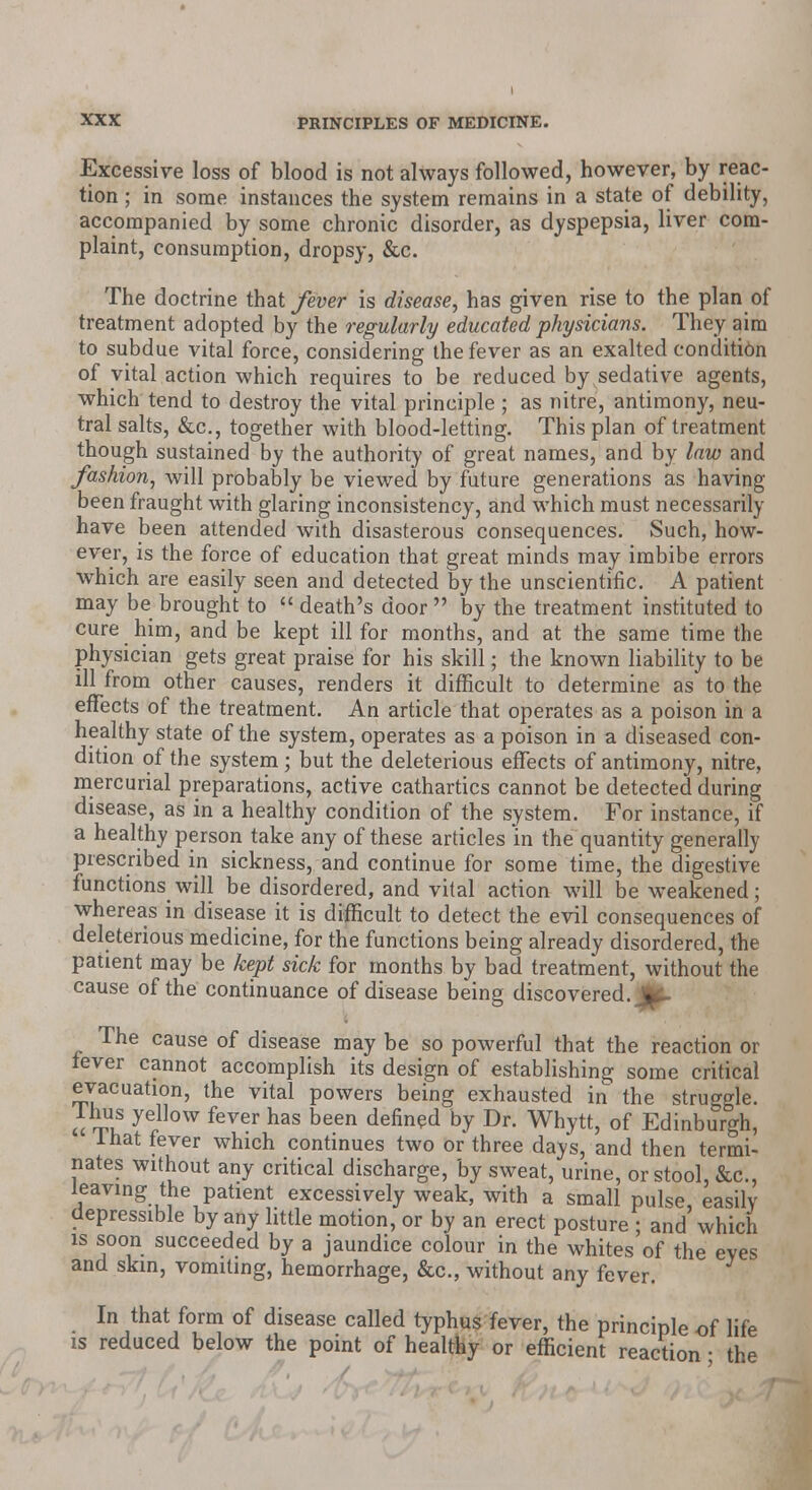 Excessive loss of blood is not always followed, however, by reac- tion ; in some instances the system remains in a state of debility, accompanied by some chronic disorder, as dyspepsia, liver com- plaint, consumption, dropsy, &c. The doctrine that fever is disease, has given rise to the plan of treatment adopted by the regularly educated physicians. They aim to subdue vital force, considering the fever as an exalted condition of vital action which requires to be reduced by sedative agents, which tend to destroy the vital principle ; as nitre, antimony, neu- tral salts, &c, together with blood-letting. This plan of treatment though sustained by the authority of great names, and by law and fashion, will probably be viewed by future generations as having been fraught with glaring inconsistency, and which must necessarily have been attended with disasterous consequences. Such, how- ever, is the force of education that great minds may imbibe errors which are easily seen and detected by the unscientific. A patient may be brought to  death's door  by the treatment instituted to cure him, and be kept ill for months, and at the same time the physician gets great praise for his skill; the known liability to be ill from other causes, renders it difficult to determine as to the effects of the treatment. An article that operates as a poison in a healthy state of the system, operates as a poison in a diseased con- dition of the system ; but the deleterious effects of antimony, nitre, mercurial preparations, active cathartics cannot be detected during disease, as in a healthy condition of the system. For instance, if a healthy person take any of these articles in the quantity generally prescribed in sickness, and continue for some time, the digestive functions will be disordered, and vital action will be weakened; whereas in disease it is difficult to detect the evil consequences of deleterious medicine, for the functions being already disordered, the patient may be kept sick for months by bad treatment, without the cause of the continuance of disease being discovered. JJ^- The cause of disease may be so powerful that the reaction or lever cannot accomplish its design of establishing some critical evacuation, the vital powers being exhausted in the struggle, lhus yellow fever has been defined by Dr. Whytt, of Edinburgh, lhat fever which continues two or three days, and then termi- nates without any critical discharge, by sweat, urine, or stool, &c, leaving the patient excessively weak, with a small pulse, easily depressible by any little motion, or by an erect posture ; and which is soon succeeded by a jaundice colour in the whites of the eves and skin, vomiting, hemorrhage, &c, without any fever. In that form of disease called typhus fever, the principle of life is reduced below the point of healthy or efficient reaction; the