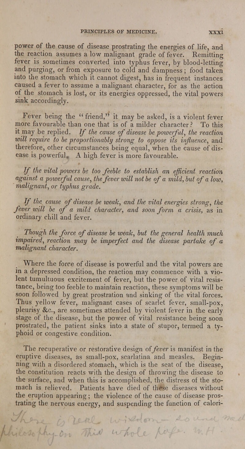 power of the cause of disease prostrating the energies of life, and the reaction assumes a low malignant grade of fever. Remitting fever is sometimes converted into typhus fever, by blood-letting and purging, or from exposure to cold and dampness; food taken into the stomach which it cannot digest, has in frequent instances caused a fever to assume a malignant character, for as the action of the stomach is lost, or its energies oppressed, the vital powers sink accordingly. Fever being the  friend, it may be asked, is a violent fever more favourable than one that is of a milder character ? To this it may be replied. If the cause of disease be powerful, the reaction will require to be proportionably strong to oppose its influence, and therefore, other circumstances being equal, when the cause of dis- ease is powerful,. A high fever is more favourable. If the vital powers be too feeble to establish an efficient reaction against a powerful cause, the fever will not be of a mild, but of a low, malignant, or typhus grade. If the cause of disease be weak, and the vital energies strong, the fever will be of a mild character, and soon form a crisis, as in ordinary chill and fever. Though the force of disease be weak, but the general health much impaired, reaction may be imperfect and the disease partake of a malignant character. Where the force of disease is powerful and the vital powers are in a depressed condition, the reaction may commence with a vio- lent tumultuous excitement of fever, but the power of vital resis- tance, being too feeble to maintain reaction, these symptoms will be soon followed by great prostration and sinking of the vital forces. Thus yellow fever, malignant cases of scarlet fever, small-pox, pleurisy &c, are sometimes attended by violent fever in the early stage of the disease, but the power of vital resistance being soon prostrated, the patient sinks into a state of stupor, termed a ty- phoid or congestive condition. The recuperative or restorative design offever is manifest in the eruptive diseases, as small-pox, scarlatina and measles. Begin- ning with a disordered stomach, which is the seat of the disease, the constitution reacts with the design of throwing the disease to the surface, and when this is accomplished, the distress of the sto- mach is relieved. Patients have died of these diseases without the eruption appearing; the violence of the cause of disease pros- trating the nervous energy, and suspending the function of calori-