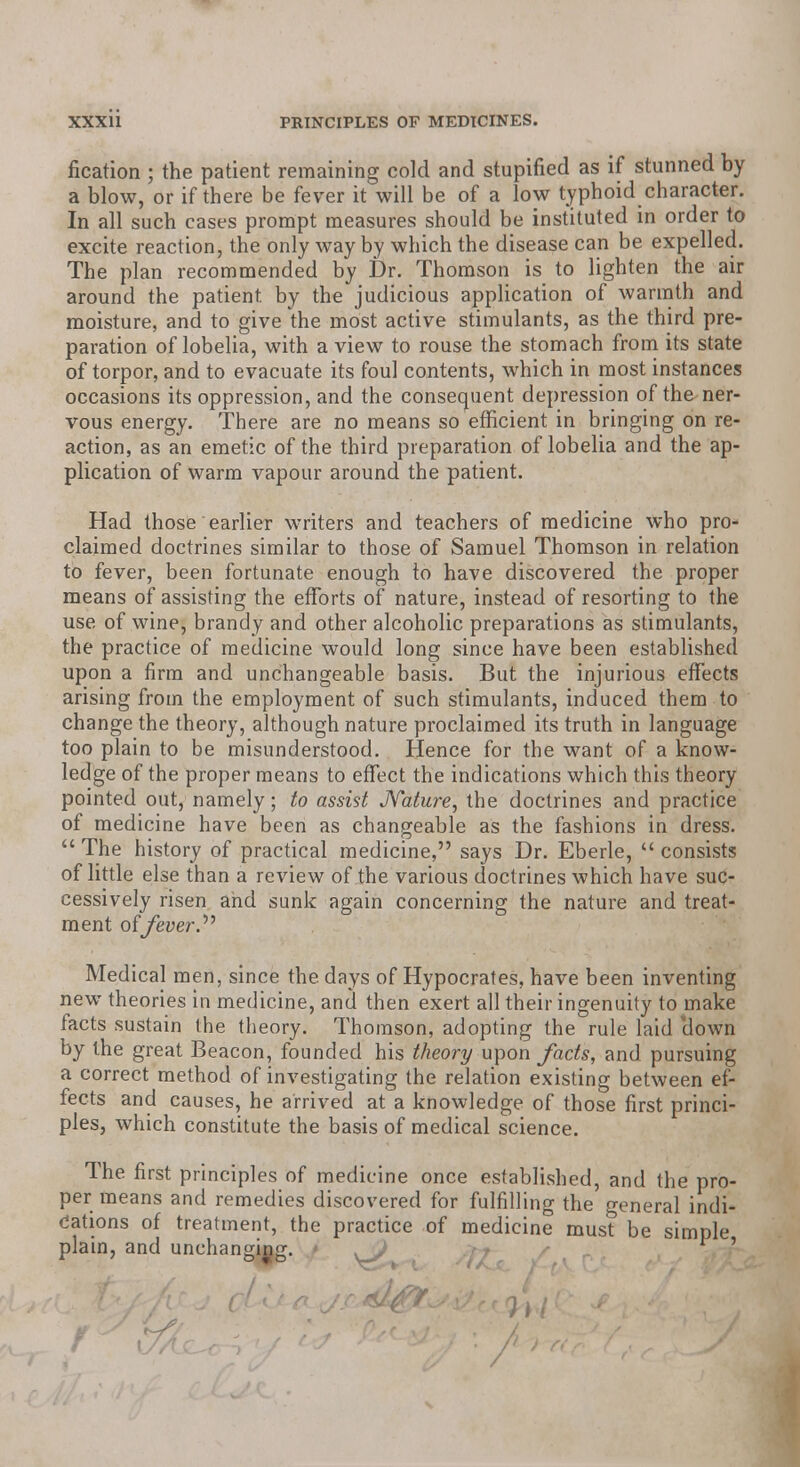 fication ; the patient remaining cold and stupified as if stunned by a blow, or if there be fever it will be of a low typhoid character. In all such cases prompt measures should be instituted in order to excite reaction, the only way by which the disease can be expelled. The plan recommended by Dr. Thomson is to lighten the air around the patient by the judicious application of warmth and moisture, and to give the most active stimulants, as the third pre- paration of lobelia, with a view to rouse the stomach from its state of torpor, and to evacuate its foul contents, which in most instances occasions its oppression, and the consequent depression of the ner- vous energy. There are no means so efficient in bringing on re- action, as an emetic of the third preparation of lobelia and the ap- plication of warm vapour around the patient. Had those earlier writers and teachers of medicine who pro- claimed doctrines similar to those of Samuel Thomson in relation to fever, been fortunate enough to have discovered the proper means of assisting the efforts of nature, instead of resorting to the use of wine, brandy and other alcoholic preparations as stimulants, the practice of medicine would long since have been established upon a firm and unchangeable basis. But the injurious effects arising from the employment of such stimulants, induced them to change the theory, although nature proclaimed its truth in language too plain to be misunderstood. Hence for the want of a know- ledge of the proper means to effect the indications which this theory pointed out, namely; to assist Nature, the doctrines and practice of medicine have been as changeable as the fashions in dress.  The history of practical medicine, says Dr. Eberle,  consists of little else than a review of the various doctrines which have suc- cessively risen and sunk again concerning the nature and treat- ment of fever Medical men, since the days of Hypocrates, have been inventing new theories in medicine, and then exert all their ingenuity to make facts sustain the theory. Thomson, adopting the rule laid clown by the great Beacon, founded his theory upon facts, and pursuing a correct method of investigating the relation existing between ef- fects and causes, he arrived at a knowledge of those first princi- ples, which constitute the basis of medical science. The first principles of medicine once established, and the pro- per means and remedies discovered for fulfilling the general indi- cations of treatment, the practice of medicine must be simple plain, and unchanging. '