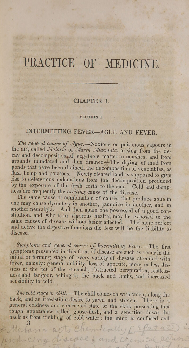 PRACTICE Or MEDICINE. CHAPTER I. SECTION I. INTERMITTING FEVER—AGUE AND FEVER. The general causes of Ague.—Noxious or poisonous vapours in the air, called Malaria or JWarsh Miasmata^ arising from the de- cay and decomposition^ vegetable matter in marshes, and from grounds inundated and then drained^-The drying of mud from ponds that have been drained, the decomposition of vegetables, as flax, hemp and potatoes. Newly cleared land is supposed to give rise to deleterious exhalations from the decomposition produced by the exposure of the fresh earth to the sun. Cold and damp- ness are frequently the exciting cause of the disease. The same cause or combination of causes that produce ague in one may cause dysentery in another, jaundice in another, and in another neuralgia. And then again one possessed of a good con- stitution, and who is in vigorous health, may be exposed to the same causes of disease without being affected. The more perfect and active the digestive functions the less will be the liability to disease. Symptoms and general course of Intermitting Fever. The first symptoms presented in this form of disease are such as occur in the initial or forming stage of every variety of disease attended with fever, namely: general debility,*loss of appetite, more or less dis- tress at the pit of the stomach, obstructed perspiration, restless- ness and langour, aching in the back and limbs, and increased sensibility to cold. The cold stage or chill.—The chill comes on with creeps along the back, and an irresistible desire to yawn and stretch. There is a general coldness and contracted state of the skin, presenting that rough appearance called goose-flesh, and a sensation down the back as from trickling of cold water; the mind is confused and