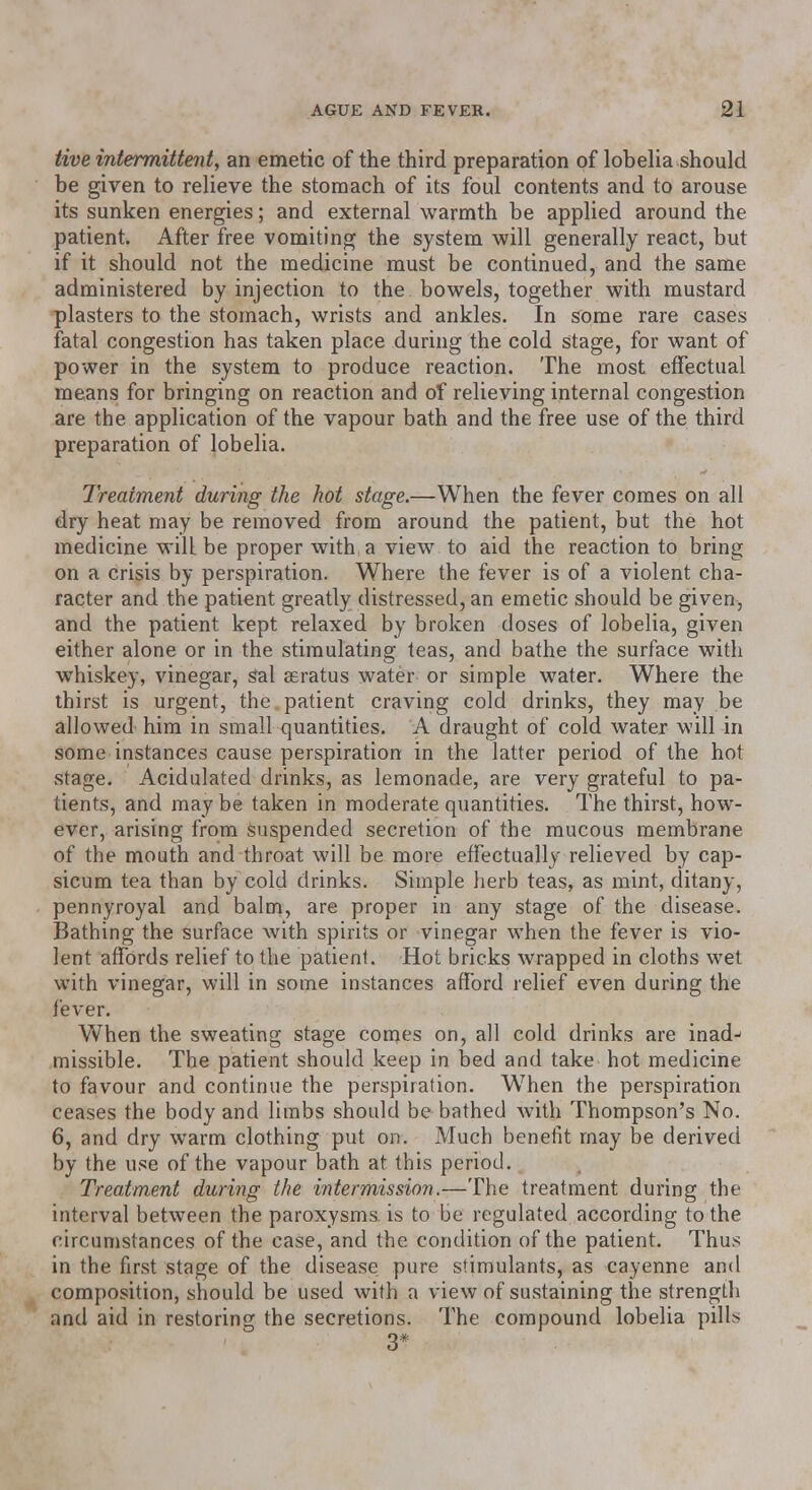 five intermittent, an emetic of the third preparation of lobelia should be given to relieve the stomach of its foul contents and to arouse its sunken energies; and external warmth be applied around the patient. After free vomiting the system will generally react, but if it should not the medicine must be continued, and the same administered by injection to the bowels, together with mustard plasters to the stomach, wrists and ankles. In some rare cases fatal congestion has taken place during the cold stage, for want of power in the system to produce reaction. The most effectual means for bringing on reaction and of relieving internal congestion are the application of the vapour bath and the free use of the third preparation of lobelia. Treatment during the hot stage.—When the fever comes on all dry heat may be removed from around the patient, but the hot medicine will be proper with a view to aid the reaction to bring on a crisis by perspiration. Where the fever is of a violent cha- racter and the patient greatly distressed, an emetic should be given, and the patient kept relaxed by broken doses of lobelia, given either alone or in the stimulating teas, and bathe the surface with whiskey, vinegar, Sal asratus water or simple water. Where the thirst is urgent, the . patient craving cold drinks, they may be allowed him in small quantities. A draught of cold water will in some instances cause perspiration in the latter period of the hot stage. Acidulated drinks, as lemonade, are very grateful to pa- tients, and may be taken in moderate quantities. The thirst, how- ever, arising from suspended secretion of the mucous membrane of the mouth and throat will be more effectually relieved by cap- sicum tea than by cold drinks. Simple herb teas, as mint, ditany, pennyroyal and balm, are proper in any stage of the disease. Bathing the surface with spirits or vinegar when the fever is vio- lent affords relief to the patient. Hot bricks wrapped in cloths wet with vinegar, will in some instances afford relief even during the fever. When the sweating stage comes on, all cold drinks are inadj missible. The patient should keep in bed and take hot medicine to favour and continue the perspiration. W7hen the perspiration ceases the body and limbs should be bathed with Thompson's No. 6, and dry warm clothing put on. Much benefit may be derived by the use of the vapour bath at this period. Treatment during the intermission.—The treatment during the interval between the paroxysms, is to be regulated according to the circumstances of the case, and the condition of the patient. Thus in the first stage of the disease pure stimulants, as cayenne and composition, should be used with a view of sustaining the strength and aid in restoring the secretions. The compound lobelia pills 3*