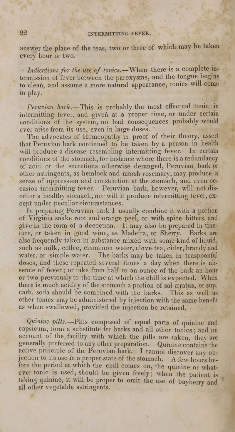 answer the place of the teas, two or three of which may be taken every hour or two. Indications for the use of tonics.—When there is a complete in- termission of fever between the paroxysms, and the tongue begins to clean, and assume a more natural appearance, tonics will come in play. Peruvian bark.—This is probably the most effectual tonic in intermitting fever, and given at a proper time, or under certain conditions of the system, no bad consequences probably would ever arise from its use, even in large doses.  The advocates of Homeopathy in proof of their theory, assert that Peruvian bark continued to be taken by a person in health will produce a disease resembling intermitting fever. In certain conditions of the stomach, for instance where there is a redundancy of acid or the secretions otherwise deranged, Peruvian bark or other astringents, as hemlock and marsh rosemary, may produce a sense of oppression and constriction at the stomach, and even oc- casion intermitting fever. Peruvian bark, however, will not dis- order a healthy stomach, nor will it produce intermitting fever, ex- cept under peculiar circumstances. In preparing Peruvian bark I usually combine it with a portion of Virginia snake root and orange peel, or with spice bitters, and give in the form of a decoction. It may also be prepared in tinc- ture, or taken in good wine, as Madeira, or Sherry. Barks are also frequently taken in substance mixed with some kind of liquid, such as milk, coffee, cinnamon water, clove tea, cider, brandy and water, or simple water. The barks may be taken in teaspoonful doses, and these repeated several times a day when there is ab- sence of fever; or take from half to an ounce of the bark an hour or two previously to the time at which the chill is expected. When there is much acidity of the stomach a portion of sal seratus, or sup. carb. soda should be combined with the barks. This as well as other tonics maybe administered by injection with the same benefit as when swallowed, provided the injection be retained. Quinine pz7/s.—Pills composed of equal parts of quinine and capsicum, form a substitute for barks and all other tonics; and on account of the facility with which the pills are (aken, they are generally preferred to any other preparation. Quinine contains the active principle of the Peruvian bark. I cannot discover any ob- jection to its use in a proper.state of the stomach. A few hours be- fore the period at which the chill comes on, the quinine or what- ever tonic is used, should be given freely; when the patient is taking quinine, it will be proper to omit the use of bayberry and all other vegetable astringents.