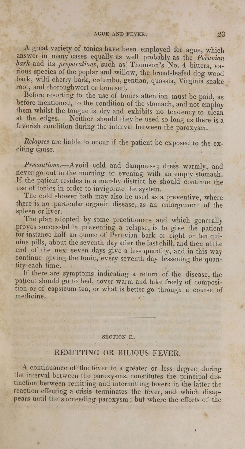 A great variety of tonics have been employed for ague, which answer in many cases equally as well probably as the Peruvian bark and its preparations, such as! Thomson's No. 4 bitters, va- rious species of the poplar and willow, the broad-leafed dog wood bark, wild cherry bark, columbo, gentian, quassia, Virginia snake root, and thoroughwort or bonesett. Before resorting to the use of tonics attention must be paid, as before mentioned, to the condition of the stomach, and not employ them whilst the tongue is dry and exhibits no tendency to clean at the edges. Neither should they be used so long as there is a feverish condition during the interval between the paroxysm. Relapses are liable to occur if the patient be exposed to the ex- citing cause. Precautions.—Avoid cold and dampness; dress warmly, and never go out in the morning or evening with an empty stomach. If the patient resides in a marshy district he should continue the use of tonics in order to invigorate the system. The cold shower bath may also be used as a preventive, where there is no particular organic disease, as an enlargement of the spleen or liver. The plan adopted by some practitioners and which generally proves successful in preventing a relapse, is to give the patient for instance half an ounce of Peruvian bark or eight or ten qui- nine pills, about the seventh day after the last chill, and then at the end of the next seven days give a less quantity, and in this way continue giving the tonic, every seventh day lessening the quan- tity each time. If there are symptoms indicating a return of the disease, the patient should go to bed, cover warm and take freely of composi- tion or of capsicum tea, or what is better go through a course of medicine. section n. REMITTING OR BILIOUS FEVER. A continuance of the fever to a greater or less degree during the interval between the paroxysms, constitutes the principal dis- tinction between remitting and intermitting fever: in the latter the reaction effecting a crisis terminates the fever, and which disap- pears until the succeeding paroxysm ; but where the efforts of the