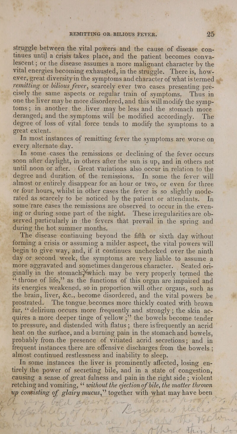 struggle between the vital powers and the cause of disease con- tinues until a crisis takes place, and the patient becomes conva- lescent ; or the disease assumes a more malignant character by the vital energies becoming exhausted, in the struggle. There is, how- ever, great diversity in the symptoms and character of what is termed remitting or bilious fever, scarcely ever two cases presenting pre- cisely the same aspects or regular train of symptoms. Thus in one the liver maybe more disordered, and this will modify the symp- toms ; in another the liver may be less and the stomach more deranged^ and the symptoms will be modified accordingly. The degree of loss of vital force tends to modify the symptoms to a great extent. In most instances of remitting fever the symptoms are worse on every alternate day. In some cases the remissions or declining of the fever occurs soon after daylight, in others after the sun is up, and in others not until noon or after. Great variations also occur in relation to the degree and duration of the remissions. In some the fever will almost or entirely disappear for an hour or two, or even for three or four hours, whilst in other cases the fever is so slightly mode- rated as scarcely to be noticed by the patient or attendants. In some rare cases the remissions are observed to occur in the even- ing or during some part of the night. These irregularities are ob- served particularly in the fevers that prevail in the spring and during the hot summer months. The disease continuing beyond the fifth or sixth day without forming a crisis or assuming a milder aspect, the vital powers will begin to give way, and, if it continues unchecked over the ninth day or second week, the symptoms are very liable to assume a more aggravated and sometimes dangerous character. Seated ori- ginally in the stomach^which may be very properly teamed the  throne of life, as the functions of this organ are impaired and its energies weakened, so in proportion will other organs, such as the brain, liver, &c, become disordered, and the vital powers be prostrated. The tongue becomes more thickly coated with brown fur, delirium occurs more frequently and strongly ; the skin ac- quires a more deeper tinge of yellow; the bowels become tender to pressure, and distended with flatus; there is frequently an acrid heat on the surface, and a burning pain in the stomach and bowels, probably from the presence of vitiated acrid secretions; and in frequent instances there are offensive discharges from the bowels ; almost continued restlessness and inability to sleep. In some instances the liver is prominently affected, losing en- tirely the power of secreting bile, and in a state of congestion, causing a sense of great fulness and pain in the right side ; violent retching and vomiting,  without the ejection of bile, the matter thrown up consisting of glairy mucustogether with what may have been