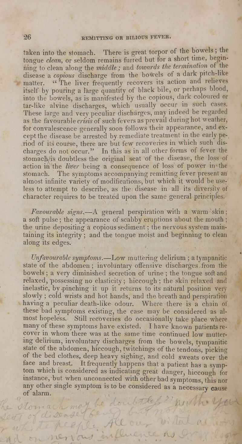 taken into the stomach. There is great torpor of the bowels; the tongue clean, or seldom remains furred but for a short time, begin- ning to clean along the middle; and towards the termination of the disease a copious discharge from the bowels of a dark pitch-like matter.  The liver frequently recovers its action and relieves itself by pouring a large quantity of black bile, or perhaps blood, into the bowels, as is manifested by the copious, dark coloured or tar-like alvine discharges, which usually occur in such cases. These large and very peculiar discharges, may indeed be regarded as the favourable crisis of such fevers as prevail during hot weather, for convalescence generally soon follows their appearance, and ex- cept the disease be arrested by remediate treatment in the early pe-( riod of its course, there are but few recoveries in which such dis- charges do not occur. In this as in all other forms of fever the stomach is doubtless the original seat of the disease, the loss of action in the liver being a consequence of loss of power in^ the stomach. The symptoms accompanying remitting fever present an almost infinite variety of modifications, but which it W'ould be use- less to attempt to describe, as the disease in all its diversity of character requires to be treated upon the same general principles. Favourable signs.—A general perspiration with a warm skin ; a soft pulse; the appearance of scabby eruptions about the moutli ; the urine depositing a copious sediment; the nervous system main- taining its integrity; and the tongue moist and beginning to clean along its edges. Unfavourable symptoms.—Low muttering delirium ; a tympanitic state of the abdomen; involuntary offensive discharges from the bowels; a very diminished secretion of urine ; the tongue soft and relaxed, possessing no elasticity ; hiccough ; the skin relaxed and inelastic, by .pinching it up it returns to its natural position verj slowly ; cold wrists and hot hands, and the breath and perspiration having a peculiar death-like odour. Where there is a chain of these bad symptoms existing, the case may be considered as al- most hopeless. Still recoveries do occasionally take place where many of these symptoms have existed. I have known patients re- cover in whom there was at the same time continued low mutter- ing delirium, involuntary discharges from the bowels, tympanitic state of the abdomen, hiccough, twitchings of the tendons, picking of the bed clothes, deep heavy sighing, and cold sweats over the face and breast. It frequently happens that a patient has a symp- tom which is considered as indicating great danger, hiccough for instance, but when unconnected with other bad symptoms this nor any other single symptom is to be considered as a necessary cause of alarm.