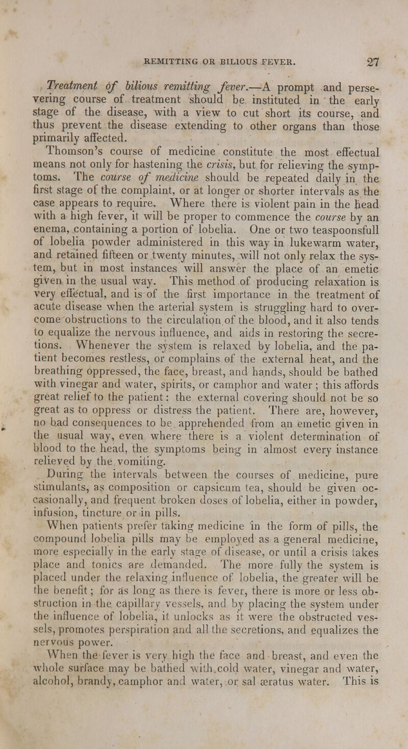 Treatment of bilious remitting fever.—A prompt and perse- vering course of treatment should be instituted in the early- stage of the disease, with a view to cut short its course, and thus prevent the disease extending to other organs than those primarily affected. Thomson's course of medicine constitute the most effectual means not only for hastening the crisis, but for relieving the symp- toms. The course of medicine should be repeated daily in the first stage of the complaint, or at longer or shorter intervals as the case appears to require. Where there is violent pain in the head with a high fever, it will be proper to commence the course by an enema, containing a portion of lobelia. One or two teaspoonsfull of lobelia powder administered in this way in lukewarm water, and retained fifteen or twenty minutes, will not only relax the sys- tem, but in most instances will answer the place of an emetic given in the usual way. This method of producing relaxation is very effectual, and is of the first importance in the treatment of acute disease when the arterial system is struggling hard to over- come obstructions to the circulation.of the blood, and it also tends to equalize the nervous influence, and aids in restoring the secre- tions. Whenever the system is relaxed by lobelia, and the pa- tient becomes restless, or complains of the external heat, and the breathing oppressed, the face, breast, and hands, should be bathed with vinegar and water, spirits, or camphor and water ; this affords great relief to the patient: the external covering should not be so great as to oppress or distress the patient. There are, however, no had consequences to be apprehended from an emetic given in the usual way, even where there is a violent determination of blood to the head, the symptoms being in almost every instance relieved by the vomiting. During the intervals between the courses of medicine, pure stimulants, as composition or capsicum tea, should be given oc- casionally, and frequent broken doses of lobelia, either in powder, infusion, tincture or in pills. When patients prefer taking medicine in the form of pills, the compound lobelia pills may be employed as a general medicine, more especially in the early stage of disease, or until a crisis takes place and tonics are demanded. The more fully the system is placed under the relaxing influence of lobelia, the greater will be the benefit; for as long as there is fever, there is more or less ob- struction in the capillary vessels, and by placing the system under the influence of lobelia, it unlocks as it were the obstructed ves- sels, promotes perspiration and all the secretions, and equalizes the nervous power. When the fever is very high the face and breast, and even the whole surface may be bathed with.cold water, vinegar and water, alcohol, brandy, camphor and water, or sal a?ratus water. This is