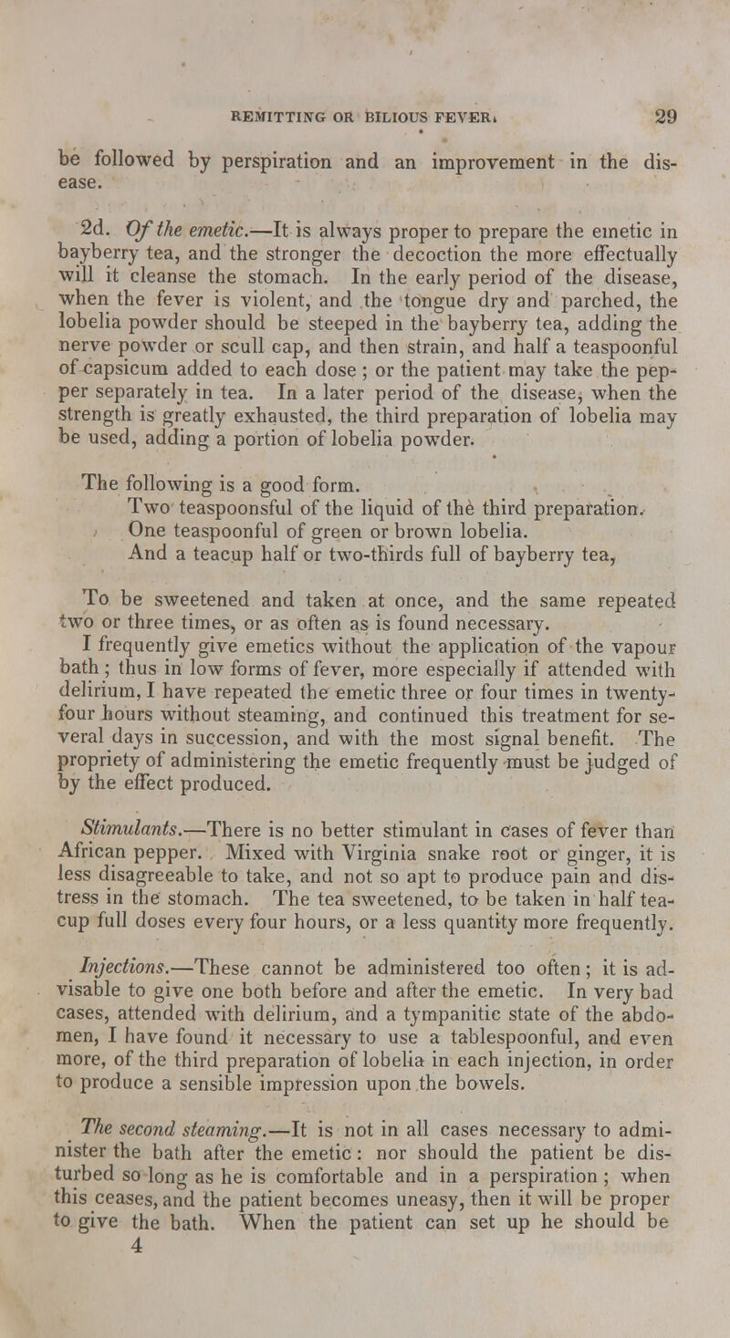 be followed by perspiration and an improvement in the dis- ease. 2d. Of the emetic.—It is always proper to prepare the emetic in bayberry tea, and the stronger the decoction the more effectually will it cleanse the stomach. In the early period of the disease, when the fever is violent, and the tongue dry and parched, the lobelia powder should be steeped in the bayberry tea, adding the nerve powder or scull cap, and then strain, and half a teaspoonful of capsicum added to each dose ; or the patient may take the pep- per separately in tea. In a later period of the disease, when the strength is greatly exhausted, the third preparation of lobelia may be used, adding a portion of lobelia powder. The following is a good form. Two teaspoonsful of the liquid of the; third preparation. One teaspoonful of green or brown lobelia. And a teacup half or two-thirds full of bayberry tea, To be sweetened and taken at once, and the same repeated two or three times, or as often as is found necessary. I frequently give emetics without the application of the vapour bath ; thus in low forms of fever, more especially if attended with delirium, I have repeated the emetic three or four times in twenty- four hours without steaming, and continued this treatment for se- veral days in succession, and with the most signal benefit. The propriety of administering the emetic frequently must be judged of by the effect produced. Stimulants.—There is no better stimulant in cases of fever than African pepper. Mixed with Virginia snake root or ginger, it is less disagreeable to take, and not so apt to produce pain and dis- tress in the stomach. The tea sweetened, to be taken in half tea- cup full doses every four hours, or a less quantity more frequently. Injections.—These cannot be administered too often; it is ad- visable to give one both before and after the emetic. In very bad cases, attended with delirium, and a tympanitic state of the abdo- men, I have found it necessary to use a tablespoonful, and even more, of the third preparation of lobelia in each injection, in order to produce a sensible impression upon the bowels. The second steaming.—It is not in all cases necessary to admi- nister the bath after the emetic: nor should the patient be dis- turbed so long as he is comfortable and in a perspiration ; when this ceases, and the patient becomes uneasy, then it will be proper to give the bath. When the patient can set up he should be 4