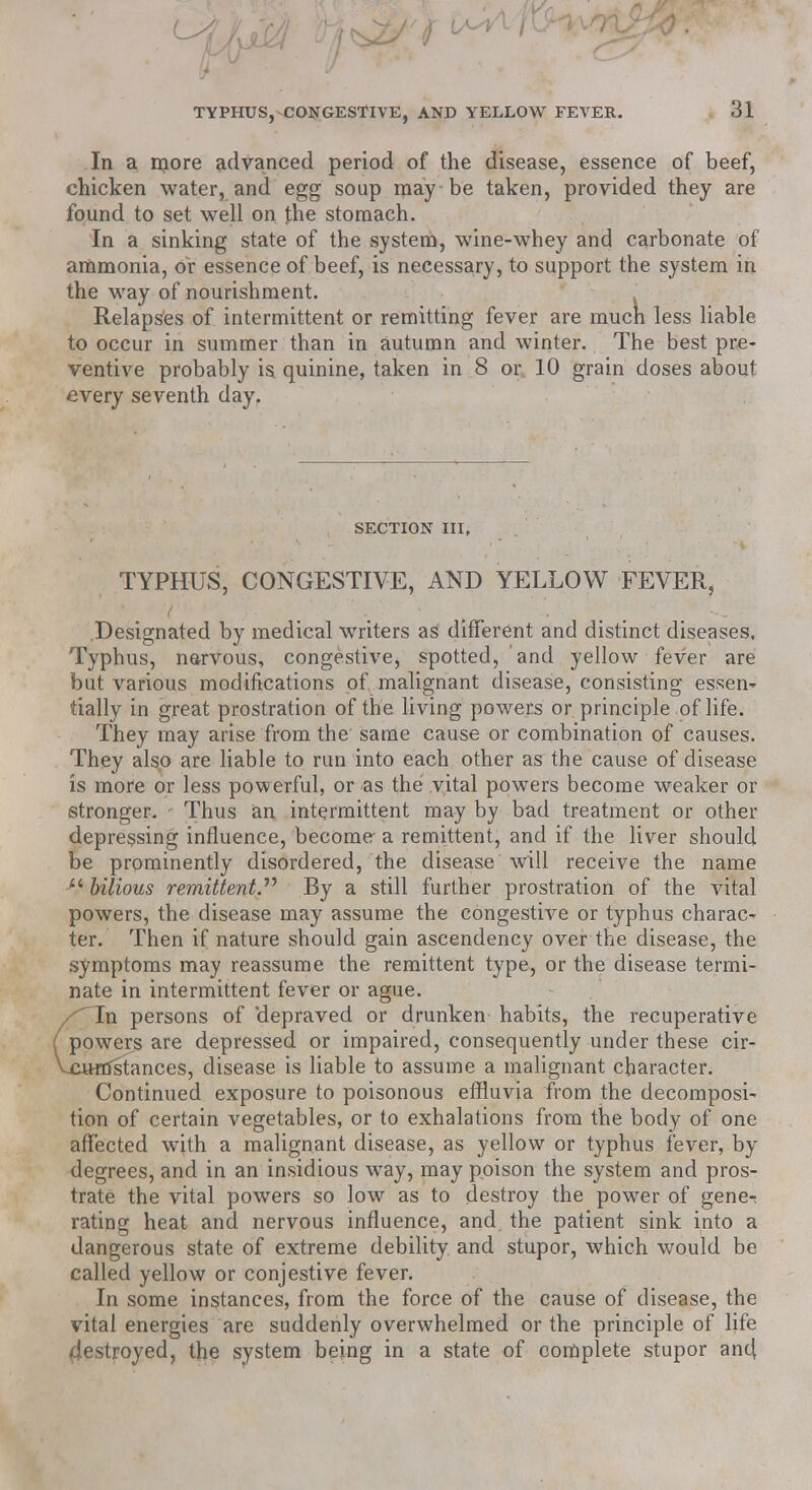 In a more advanced period of the disease, essence of beef, chicken water, and egg soup may be taken, provided they are found to set well on the stomach. In a sinking state of the system, wine-whey and carbonate of ammonia, or essence of beef, is necessary, to support the system in the way of nourishment. Relapses of intermittent or remitting fever are mucn less liable to occur in summer than in autumn and winter. The best pre- ventive probably is quinine, taken in 8 or 10 grain doses about every seventh day. SECTION III, TYPHUS, CONGESTIVE, AND YELLOW FEVER, Designated by medical writers as different and distinct diseases. Typhus, nervous, congestive, spotted, and yellow fever are but various modifications of malignant disease, consisting essen- tially in great prostration of the living powers or principle of life. They may arise from the same cause or combination of causes. They also are liable to run into each other as the cause of disease is more or less powerful, or as the vital powers become weaker or stronger. Thus an intermittent may by bad treatment or other depressing influence, become a remittent, and if the liver should be prominently disordered, the disease will receive the name  bilious remittent.'''' By a still further prostration of the vital powers, the disease may assume the congestive or typhus charac- ter. Then if nature should gain ascendency over the disease, the symptoms may reassume the remittent type, or the disease termi- nate in intermittent fever or ague. xTn persons of 'depraved or drunken habits, the recuperative ( powers are depressed or impaired, consequently under these cir- Vcttffistances, disease is liable to assume a malignant character. Continued exposure to poisonous effluvia from the decomposi- tion of certain vegetables, or to exhalations from the body of one affected with a malignant disease, as yellow or typhus fever, by degrees, and in an insidious way, may poison the system and pros- trate the vital powers so low as to destroy the power of gene^ rating heat and nervous influence, and the patient sink into a dangerous state of extreme debility and stupor, which would be called yellow or conjestive fever. In some instances, from the force of the cause of disease, the vital energies are suddenly overwhelmed or the principle of life 4estroyed, the system being in a state of complete stupor an4