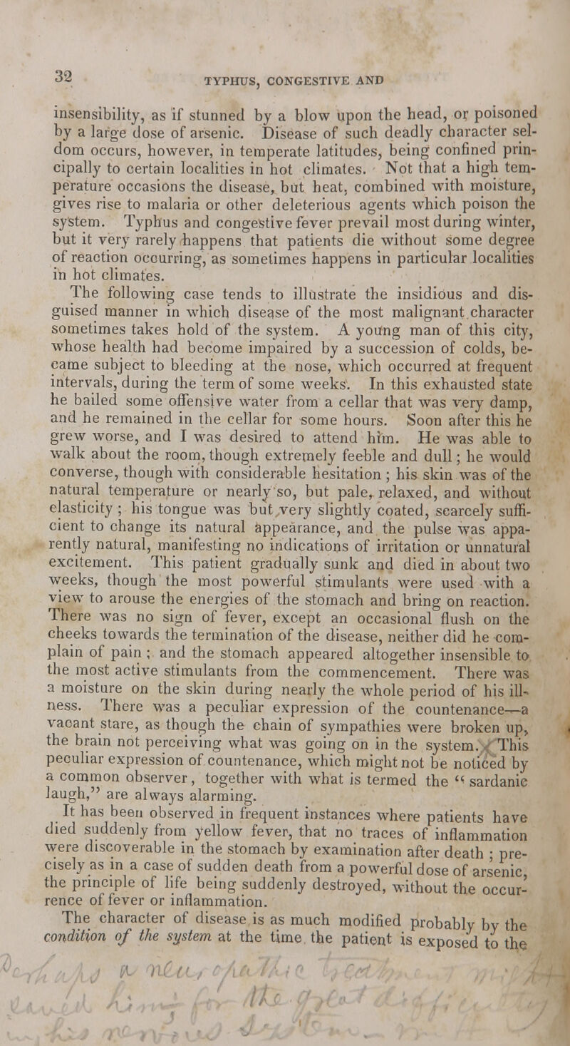 insensibility, as if stunned by a blow upon the head, or poisoned by a large dose of arsenic. Disease of such deadly character sel- dom occurs, however, in temperate latitudes, being confined prin- cipally to certain localities in hot climates. Not that a high tem- perature occasions the disease, but heat, combined with moisture, gives rise to malaria or other deleterious agents which poison the system. Typhus and congestive fever prevail most during winter, but it very rarely happens that patients die without some degree of reaction occurring, as sometimes happens in particular localities in hot climates. The following case tends to illustrate the insidious and dis- guised manner in which disease of the most malignant character sometimes takes hold of the system. A yoifng man of this city, whose health had become impaired by a succession of colds, be- came subject to bleeding at the nose, which occurred at frequent intervals, during the term of some weeks. In this exhausted state he bailed some offensive water from a cellar that was very damp, and he remained in the cellar for some hours. Soon after this he grew worse, and I was desired to attend him. He was able to walk about the room, though extremely feeble and dull; he would converse, though with considerable hesitation ; his skin was of the natural temperature or nearly so, but paler relaxed, and without elasticity ; his tongue was but very slightly coated, scarcely suffi- cient to change its natural appearance, and the pulse was appa- rently natural, manifesting no indications of irritation or unnatural excitement. This patient gradually sunk and died in about two weeks, though the most powerful stimulants were used with a view to arouse the energies of the stomach and bring on reaction. There was no sign of fever, except an occasional flush on the cheeks towards the termination of the disease, neither did he com- plain of pain ; and the stomach appeared altogether insensible to the most active stimulants from the commencement. There was a moisture on the skin during nearly the whole period of his ill- ness. There was a peculiar expression of the countenance—a vacant stare, as though the chain of sympathies were broken up, the brain not perceiving what was going on in the system. <This peculiar expression of countenance, which might not be noticed by a common observer, together with what is termed the « sardanie laugh, are always alarming. It has been observed in frequent instances where patients have died suddenly from yellow fever, that no traces of inflammation were discoverable in the stomach by examination after death ; pre- cisely as in a case of sudden death from a powerful dose of arsenic the principle of life being suddenly destroyed, without the occur- rence of fever or inflammation. The character of disease is as much modified probably by the condition of the system at the time, the patient is exposed to the