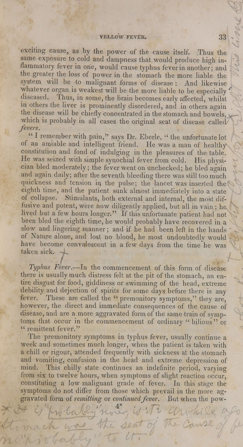 exciting cause,, as by the power of the cause itself. Thus the same exposure to cold and dampness that would produce high in- flammatory fever in one, would cause typhus fever in another; and the greater the loss of power in the stomach the more liable the system will be to malignant forms of disease : And likewise whatever organ is weakest will be the more liable to be especially * diseased.. Thus, in some, the brain becomes early affected, whilst in others the liver is prominently disordered, and in others again the disease will be chiefly concentrated in the stomach and bowels, > which is probably in all cases the original seat of disease called fevers.  I remember with pain, says Dr. Eberle,  the unfortunate lot of an amiable and intelligent friend. He was a man of healthy constitution and fond of indulging in the pleasures of the table. He was seized with simple synochial fever from cold. His physi- cian bled moderately; the fever went on unchecked; he bled again and again daily; after the seventh bleeding there was still too much quickness and tension in. the pulse; the lancet was inserted the eighth time, and the patient sunk almost immediately into a state of collapse. Stimulants, both external and internal, the most dif- I fusive and potent, were now diligently applied, but all in vain ; he lived but a few hours longer. If this unfortunate patient had not been bled the eighth time, he would probably have recovered in a slow and lingering manner; and if he had been left in the hands  of Nature alone, and lost no blood, he most undoubtedly would have become convalescent in a few days from the time he was taken sick. ^L. Typhus Fever.—In the commencement of this form of disease there is usually much distress felt at the pit of the stomach, an en- tire, disgust for food, giddiness or swimming of the head, extreme debility and dejection of spirits for some days before there is any fever. These are called the premonitory symptoms, they are, however, the direct and immediate consequences of the cause of disease, and are a more aggravated form of the same train of symp- toms that occur in the commencement of ordinary bilious or  remittent fever. The premonitory symptoms in typhus fever, usually continue a week and sometimes much longer, when the patient is taken with a chill or rigour, attended frequently with sickness at the stomach and vomiting, confusion in the head and extreme depression of mind. This chilly state continues an indefinite period, varying from six to twelve hours, when symptoms of slight reaction occur, constituting a low malignant grade of fever. In this stage the symptoms do not differ from those which prevail in the more ag- gravated form of remitting or continued fever. But when the pow-