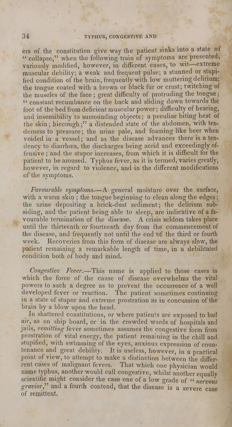 ers of the constitution give way the patient sinks into a state of  collapse, when the following train of symptoms are presented, variously modified, however, in different cases, to wit—extreme muscular debility; a weak and frequent pulse; a stunned or stupi- fied condition of the brain, frequently with low muttering delirium; the tongue coated with a brown or black fur or crust; twitching of the muscles of the face ; great difficulty of protruding the tongue; ** constant recumbance on the back and sliding down towards the foot of the bed from deficient muscular power; difficulty of hearing, and insensibility to surrounding objects; a peculiar biting heat of the skin; hiccough; a distended state of the abdomen, with ten- derness to pressure; the urine pale, and foaming like beer when voided in a vessel; and as the disease advances there is a ten* dency to diarrhoea, the discharges being acrid and exceedingly of- fensive ; and the stupor increases, from which it is difficult for the patient to be aroused. Typhus fever, as it is termed, varies greatly, however, in regard to violence, and in the different modifications of the symptoms. Favourable symptoms.—A general moisture over the surface, with a warm skin ; the tongue beginning to clean along the edges; the urine depositing a brick-dust sediment; the delirium sub- siding, and the patient being able to sleep, are indicative of a fa- vourable termination of the disease. A crisis seldom takes place until the thirteenth or fourteenth day from Ihe commencement of the disease, and frequently not until the end of the third or fourth week. Recoveries from this form of disease are always slow, the patient remaining a remarkable length of time, in a debilitated condition both of body and mind. Congestive Fever—-This name is applied to those cases in which the force of the cause of disease overwhelms the vital powers to such a degree as to prevent the occurrence of a well developed fever or reaction. The patient sometimes continuing in a state of stupor and extreme prostration as in concussion of the brain by a blow upon the head. In shattered constitutions, or where patients are exposed to bad air, as on ship board, or in the crowded wards of hospitals and jails, remitting fever sometimes assumes the congestive form from prostration of vital energy, the patient remaining in the chill and stupified, with swimming of the eyes, anxious expression of coun- tenance and great debility. It is useless, however, in a practical point of view, to attempt to make a distinction between the differ- rent cases of malignant fevers. That which one physician would name typhus, another would call congestive, whilst another equally scientific might consider the case one of a low grade of  nervous gravior  and a fourth contend, that the disease is a severe case of remittent,