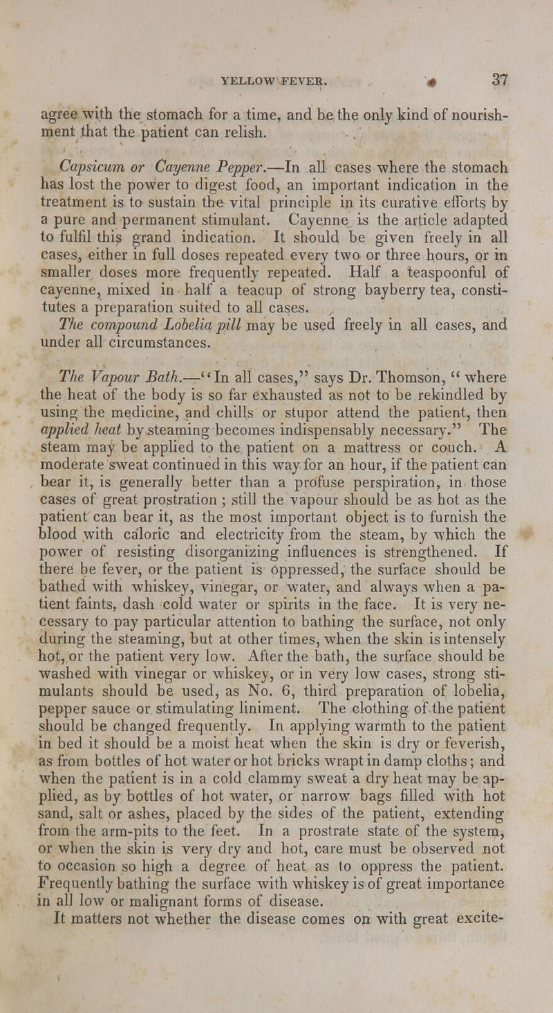 agree with the stomach for a time, and be the only kind of nourish- ment that the patient can relish. Capsicum or Cayenne Pepper.—In all cases where the stomach has lost the power to digest food, an important indication in the treatment is to sustain the vital principle in its curative efforts by a pure and permanent stimulant. Cayenne is the article adapted to fulfil this grand indication. It should be given freely in all cases, either in full doses repeated every two or three hours, or m smaller doses more frequently repeated. Half a teaspoonful of cayenne, mixed in half a teacup of strong bayberry tea, consti- tutes a preparation suited to all cases. The compound Lobelia pill may be used freely in all cases, and under all circumstances. The Vapour Bath.—In all cases, says Dr. Thomson,  where the heat of the body is so far exhausted as not to be rekindled by using the medicine, and chills or stupor attend the patient, then applied heat by steaming becomes indispensably necessary. The steam may be applied to the patient on a mattress or couch. A moderate sweat continued in this way for an hour, if the patient can bear it, is generally better than a profuse perspiration, in those cases of great prostration; still the vapour should be as hot as the patient can bear it, as the most important object is to furnish the blood with caloric and electricity from the steam, by which the power of resisting disorganizing influences is strengthened. If there be fever, or the patient is oppressed, the surface should be bathed with whiskey, vinegar, or water, and always when a pa- tient faints, dash cold water or spirits in the face. It is very ne- cessary to pay particular attention to bathing the surface, not only during the steaming, but at other times, when the skin is intensely hot, or the patient very low. After the bath, the surface should be washed with vinegar or whiskey, or in very low cases, strong sti- mulants should be used, as No. 6, third preparation of lobelia, pepper sauce or stimulating liniment. The clothing of the patient should be changed frequently. In applying warmth to the patient in bed it should be a moist heat when the skin is dry or feverish, as from bottles of hot water or hot bricks wrapt in damp cloths; and when the patient is in a cold clammy sweat a dry heat may be ap- plied, as by bottles of hot water, or narrow bags filled with hot sand, salt or ashes, placed by the sides of the patient, extending from the arm-pits to the feet. In a prostrate state of the system, or when the skin is very dry and hot, care must be observed not to occasion so high a degree of heat as to oppress the patient. Frequently bathing the surface with whiskey is of great importance in al] low or malignant forms of disease. It matters not whether the disease comes on with great excite-