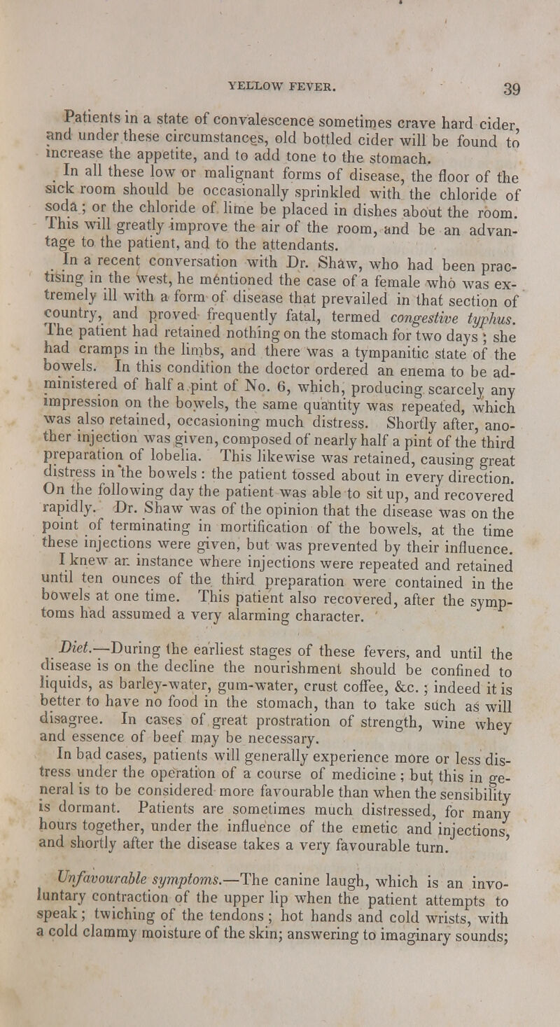 Patients in a state of convalescence sometimes crave hard cider and under these circumstances, old bottled cider will be found to increase the appetite, and to add tone to the stomach. In all these low or malignant forms of disease, the floor of the sick room should be occasionally sprinkled with the chloride of soda; or the chloride of lime be placed in dishes about the room. This will greatly improve the air of the room, and be an advan- tage to the patient, and to the attendants. In a recent conversation with Dr. Shaw, who had been prac- tising in the west, he mentioned the case of a female who was ex- tremely ill with a form of disease that prevailed in that section of country, and proved frequently fatal, termed congestive typhus. The patient had retained nothing on the stomach for two days \ she had cramps in the limbs, and there was a tympanitic state of the bowels. In this condition the doctor ordered an enema to be ad- ministered of half a.pint of No. 6, which, producing scarcely any impression on the bowels, the same quantity was repeated, which was also retained, occasioning much distress. Shortly after, ano- ther injection was given, composed of nearly half a pint of the third preparation of lobelia. This likewise was retained, causing great distress in*the bowels : the patient tossed about in every direction. On the following day the patient was able to sit up, and recovered rapidly. Dr. Shaw was of the opinion that the disease was on the point of terminating in mortification of the bowels, at the time these injections were given, but was prevented by their influence. I knew an instance where injections were repeated and retained until ten ounces of the third preparation were contained in the bowels at one time. This patient also recovered, after the symp- toms had assumed a very alarming character. Diet.--During the earliest stages of these fevers, and until the disease is on the decline the nourishment should be confined to liquids, as barley-water, gum-water, crust coffee, &c.; indeed it is better to have no food in the stomach, than to take such aS will disagree. In cases of great prostration of strength, wine whey and essence of beef may be necessary. In bad cases, patients will generally experience more or less dis- tress under the operation of a course of medicine ; bul; this in ge- neral is to be considered more favourable than when the sensibility is dormant. Patients are sometimes much distressed, for many hours together, under the influence of the emetic and injections and shortly after the disease takes a very favourable turn. Unfavourable symptoms.—The canine laugh, which is an invo- luntary contraction of the upper lip when the patient attempts to speak; twiching of the tendons ; hot hands and cold wrists, with a cold clammy moisture of the skin; answering to imaginary sounds;