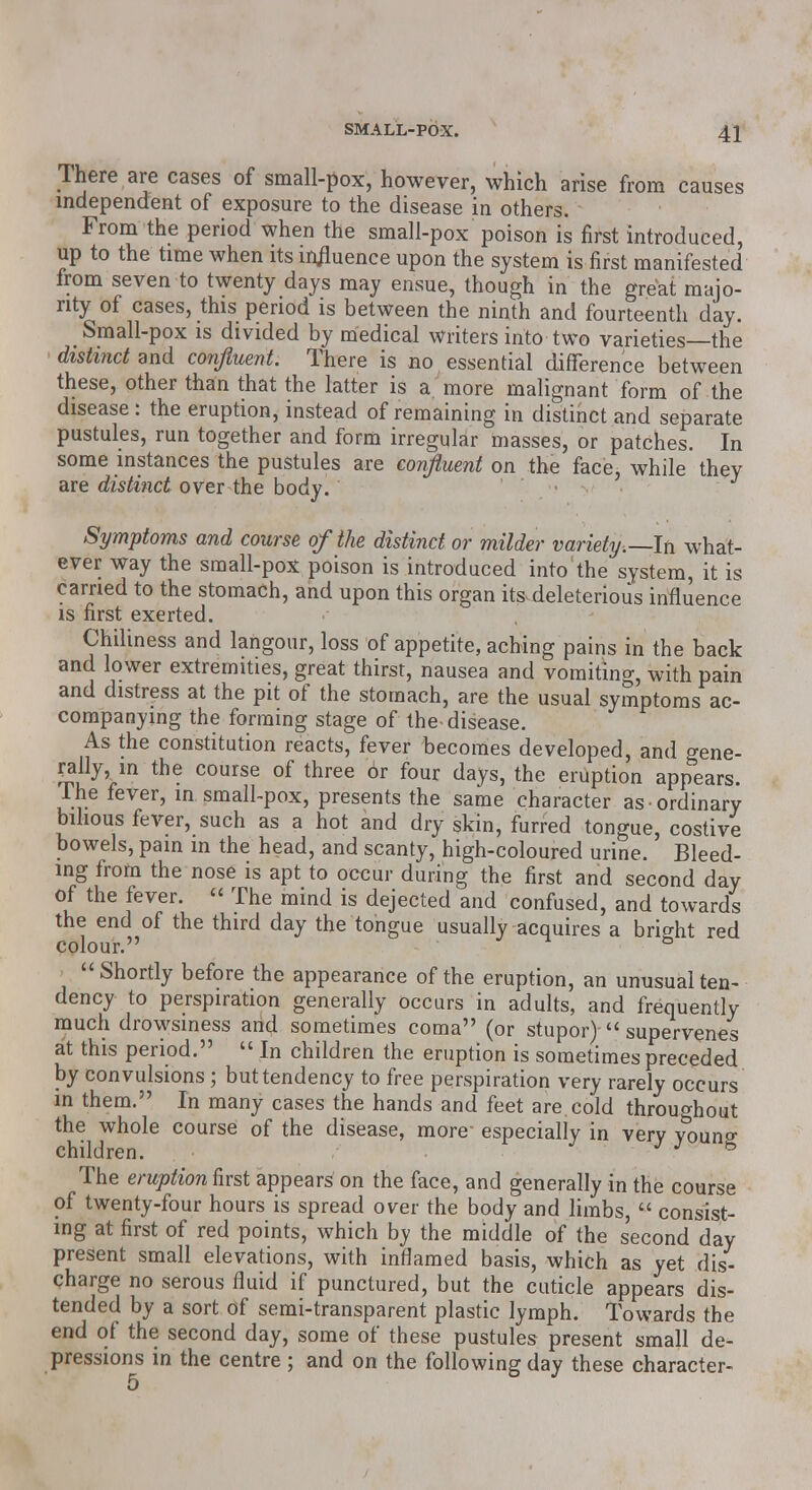 There are cases of small-pox, however, which arise from causes independent of exposure to the disease in others. From the period when the small-pox poison is first introduced, up to the time when its influence upon the system is first manifested from seven to twenty days may ensue, though in the great majo- rity of cases, this period is between the ninth and fourteenth day. Small-pox is divided by medical writers into two varieties—the distinct and confluent. There is no essential difference between these, other than that the latter is a more malignant form of the disease : the eruption, instead of remaining in distinct and separate pustules, run together and form irregular masses, or patches. In some instances the pustules are confluent on the face, while they are distinct over the body. Symptoms and course of the distinct or milder variety.—In what- ever way the small-pox poison is introduced into the system, it is carried to the stomach, and upon this organ its deleterious influence is first exerted. Chiliness and langour, loss of appetite, aching pains in the back and lower extremities, great thirst, nausea and vomiting, with pain and distress at the pit of the stomach, are the usual symptoms ac- companying the forming stage of the disease. As the constitution reacts, fever becomes developed, and gene- rally, in the course of three or four days, the eruption appears. Ihe fever, in small-pox, presents the same character as ordinary bilious fever, such as a hot and dry skin, furred tongue, costive bowels, pain in the head, and scanty, high-coloured urine. Bleed- ing from the nose is apt to occur during the first and second day Of the fever.  The mind is dejected and confused, and towards the end of the third day the tongue usually acquires a bright red colour. & Shortly before the appearance of the eruption, an unusual ten- dency to perspiration generally occurs in adults, and frequently much drowsiness and sometimes coma (or stupor)  supervenes at this period.  In children the eruption is sometimes preceded by convulsions; but tendency to free perspiration very rarely occurs in them. In many cases the hands and feet are cold throughout the whole course of the disease, more especially in very young children. J 6 The eruption first appears on the face, and generally in the course of twenty-four hours is spread over the body and limbs,  consist- ing at first of red points, which by the middle of the second day present small elevations, with inflamed basis, which as yet dis- charge no serous fluid if punctured, but the cuticle appears dis- tended by a sort of semi-transparent plastic lymph. Towards the end of the second day, some of these pustules present small de- pressions in the centre; and on the following day these character- 5