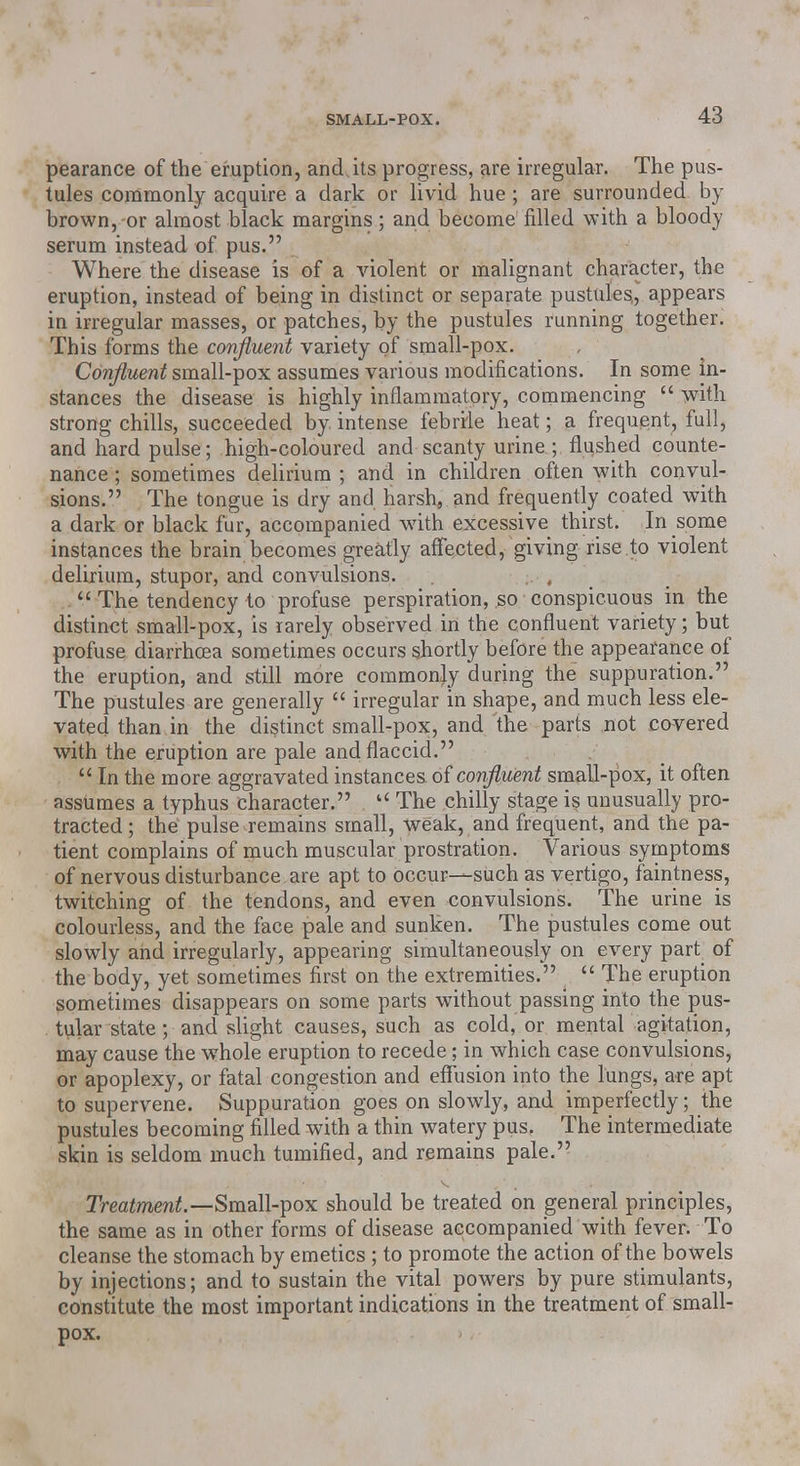 pearance of the eruption, and its progress, are irregular. The pus- tules commonly acquire a dark or livid hue; are surrounded by brown, or almost black margins; and become filled with a bloody serum instead of pus. Where the disease is of a violent or malignant character, the eruption, instead of being in distinct or separate pustules,, appears in irregular masses, or patches, by the pustules running together. This forms the confluent variety of small-pox. Confluent small-pox assumes various modifications. In some in- stances the disease is highly inflammatory, commencing  with strong chills, succeeded by. intense febrrle heat; a frequent, full, and hard pulse; high-coloured and scanty urine ; flushed counte- nance ; sometimes delirium ; and in children often with convul- sions. The tongue is dry and harsh9 and frequently coated with a dark or black fur, accompanied with excessive thirst. In some instances the brain becomes greatly affected, giving rise to violent delirium, stupor, and convulsions.  The tendency to profuse perspiration, so conspicuous in the distinct small-pox, is rarely observed in the confluent variety; but profuse diarrhoea sometimes occurs shortly before the appearance of the eruption, and still more commonly during the suppuration. The pustules are generally  irregular in shape, and much less ele- vated than in the distinct small-pox, and the parts not covered with the eruption are pale and flaccid.  In the more aggravated instances of confluent small-pox, it often assumes a typhus character.  The chilly stage is unusually pro- tracted ; the pulse remains small, weak, and frequent, and the pa- tient complains of much muscular prostration. Various symptoms of nervous disturbance are apt to occur—such as vertigo, faintness, twitching of the tendons, and even convulsions. The urine is colourless, and the face pale and sunken. The pustules come out slowly and irregularly, appearing simultaneously on every part of the body, yet sometimes first on the extremities.  The eruption sometimes disappears on some parts without passing into the pus- tular state ; and slight causes, such as cold, or mental agitation, may cause the whole eruption to recede; in which case convulsions, or apoplexy, or fatal congestion and effusion into the lungs, are apt to supervene. Suppuration goes on slowly, and imperfectly; the pustules becoming filled with a thin watery pus. The intermediate skin is seldom much tumified, and remains pale. Treatment.—Small-pox should be treated on general principles, the same as in other forms of disease accompanied with fever. To cleanse the stomach by emetics; to promote the action of the bowels by injections; and to sustain the vital powers by pure stimulants, constitute the most important indications in the treatment of small- pox.