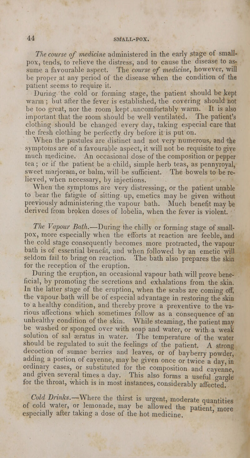 The course of medicine administered in the early stage of small- pox, tends, to relieve the distress, and to cause the disease to as- sume a favourable aspect. The course of medicine, however, will be proper at any period of the disease when the condition of the patient seems to require it. During the cold or forming stage, the patient should be kept warm ; but after the fever is established, the covering should not be too great, nor the room, kept uncomfortably warm. It is also important that the room should be well' ventilated. The patient's clothing should be changed every day, taking especial care that the fresh clothing be perfectly dry before it is put on. When the pustules are distinct and not very numerous, and the symptoms are of a favourable aspect, it will not be requisite to give much medicine. An occasional dose of the composition or pepper tea; or if the patient be a child, simple herb teas, as pennyroyal, sweet marjoram, or balm, will be sufficient. The bowels to be re- lieved, when necessary, by injections. When the symptoms are very distressing, or the patient unable to bear the fatigue of sitting up, emetics maybe given without previously administering the vapour bath. Much benefit may be derived from broken doses of lobelia, when the fever is violent. The Vapour Bath.—During the chilly or forming stage of small- pox, more especially when the efforts at reaction are feeble, and the cold stage consequently becomes more protracted, the vapour bath is of essential benefit, and when followed by an emetic will seldom fail to bring on reaction. The bath also prepares the skin for the reception of the eruption. During the eruption, an occasional vapour bath will prove bene- ficial, by promoting the secretions and exhalations from the skin. In the latter stage of the eruption, when the scabs are coming off, the vapour bath will be of especial advantage in restoring the skin to a healthy condition, and thereby prove a preventive to the va- rious affections which sometimes follow as a consequence of an unhealthy condition of the skin. While steaming, the patient may be washed or sponged over with soap and water, or with a weak solution of sal aeratus in water. The temperature of the water should be regulated to suit the feelings of the patient. A strong decoction of sumac berries and leaves, or of bayberry powder, adding a portion of cayenne, may be given once or twice a day, in ordinary cases, or substituted for the composition and cayenne, and given several times a day. This also forms a useful gargle for the throat, which is in most instances, considerably affected. Cold Brinks.—Where the thirst is urgent, moderate quantities of cold water, or lemonade, may be allowed the patient more especially after taking a dose of the hot medicine. '