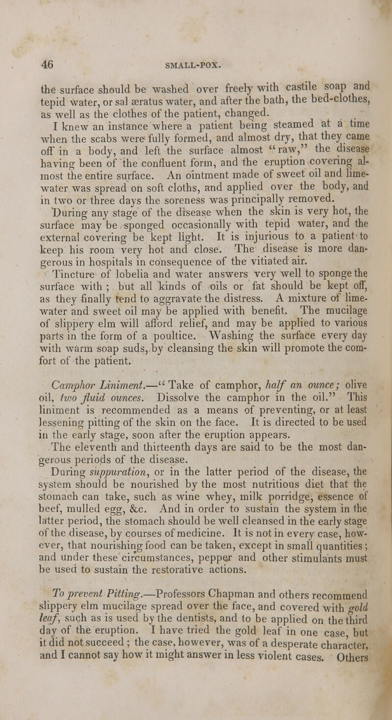 the surface should be washed over freely with castile soap and tepid water, or sal asratus water, and after the bath, the bed-clothes, as well as the clothes of the patient, changed. I knew an instance where a patient being steamed at a time when the scabs were fully formed, and almost dry, that they came off in a body, and left the surface almost  raw, the disease having been of the confluent form, and the eruption covering al- most the entire surface. An ointment made of sweet oil and lime- water was spread on soft cloths, and applied over the body, and in two or three days the soreness was principally removed. During any stage of the disease when the skin is very hot, the surface may be sponged occasionally with tepid water, and the external covering be kept light. It is injurious to a patient-to keep his room very hot and close. The disease is more dan* gerous in hospitals in consequence of the vitiated air. ■ Tincture of lobelia and water answers very well to sponge the surface with ; but all kinds of oils or fat should be kept off, as they finally tend to aggravate the distress. A mixture of lime- water and sweet oil may be applied with benefit. The mucilage of slippery elm will afford relief, and may be applied to various parts in the form of a poultice. Washing the surface every day with warm soap suds, by cleansing the skin will promote the com- fort of the patient. Camphor Liniment.—u Take of camphor, half an ounce; olive oil, Ivw fluid ounces. Dissolve the camphor in the oil. This liniment is recommended as a means of preventing, or at least lessening pitting of the skin on the face. It is directed to be used in the early stage, soon after the eruption appears. The eleventh and thirteenth days are said to be the most dan- gerous periods of the disease. During suppuration, or in the latter period of the disease, the system should be nourished by the most nutritious diet that the stomach can take, such as wine whey, milk porridge, essence of beef, mulled egg, &c. And in order to sustain the system in the latter period, the stomach should be well cleansed in the early stage of the disease, by courses of medicine. It is not in every case, how- ever, that nourishing food can be taken, except in small quantities ; and under these circumstances, peppe/ and other stimulants must be used to sustain the restorative actions. To prevent Pitting.—Professors Chapman and others recommend slippery elm mucilage spread over the face, and covered with gold leaf, such as is used by the dentists, and to be applied on the third day of the eruption. I have tried the gold leaf in one case but it did not succeed ; the case, however, was of a desperate character, and I cannot say how it might answer in less violent cases. Others