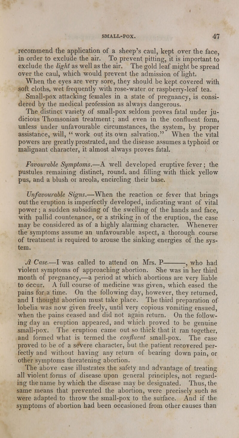 recommend the application of a sheep's caul, kept over the face, in order to exclude the air. To prevent pitting, it is important to exclude the light as well as the air. The gold leaf might be spread over the caul, which would prevent the admission of light* When the eyes are very sore, they should be kept covered with soft cloths, wet frequently with rose-water or raspberry-leaf tea. Small-pox attacking females in a state of pregnancy, is consi- dered by the medical profession as always dangerous.. The distinct variety of small-pox seldom proves fatal under ju- dicious Thomsonian treatment; and even in the confluent form, unless under unfavourable circumstances, the system, by proper assistance, will,  work out its own salvation. When the vital powers are greatly prostrated, and the disease assumes a typhoid or malignant character, it almost always proves fatal. Favourable Symptoms.—A well developed eruptive fever; the pustules remaining distinct, round, and filling with thick yellow pus, and a blush or areola, encircling their base. Unfavourable Signs.—When the reaction or fever that brings out the eruption is imperfectly developed, indicating want of vital power; a sudden subsiding of the swelling of the hands and face, with pallid countenance, or a striking jn of the eruption, the case may be considered as of a highly alarming character, Whenever the symptoms assume an unfavourable aspect, a thorough course of treatment is required to arouse the sinking energies of the sys- tem. JL Case.—I was called to attend on Mrs. P , who had violent symptoms of approaching abortion. She was in her third month of pregnancy,—a period at which abortions are very liable to occur. A full course of medicine was given, which eased the pains for a time. On the following day, however, they returned, and I thought abortion must take place. The third preparation of lobelia was now given freely, until very copious vomiting ensued, when the pains ceased and did not again return. On the follow- ing day an eruption appeared, and which proved to be genuine small-pox. The eruption came out so thick that it ran together, and formed what is termed the confluent small-pox. The case proved to be of a severe character, but the patient recovered per- fectly and without having any return of bearing down pain, or other symptoms threatening abortion. The above case illustrates the safety and advantage of treating all violent forms of disease upon general principles, not regard- ing the name by which the disease may be designated. Thus, the same means that prevented the abortion, were precisely such as were adapted to throw the small-pox to the surface. And if the symptoms of abortion had been occasioned from other causes than