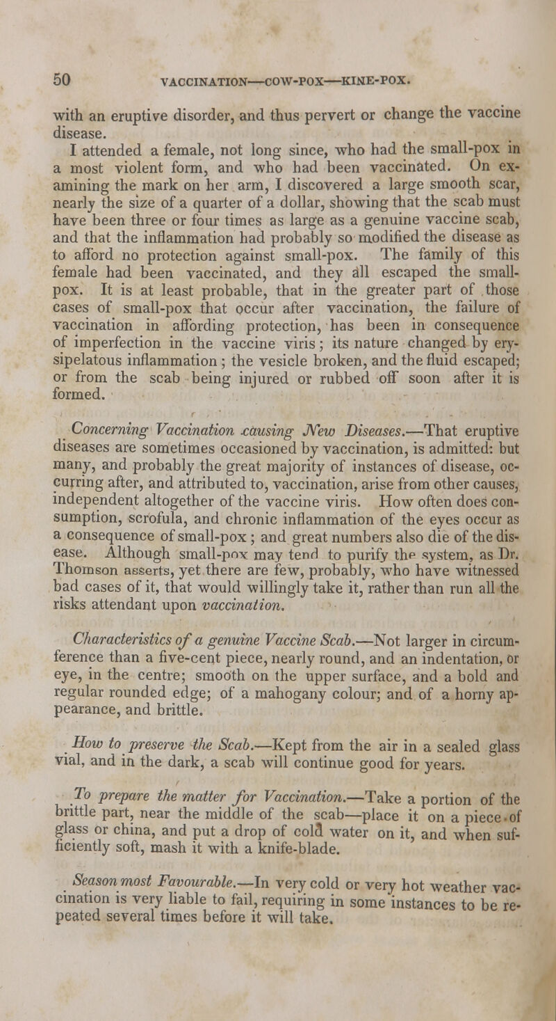 with an eruptive disorder, and thus pervert or change the vaccine disease. I attended a female, not long since, who had the small-pox in a most violent form, and who had been vaccinated. On ex- amining the mark on her arm, I discovered a large smooth scar, nearly the size of a quarter of a dollar, showing that the scab must have been three or four times as large as a genuine vaccine scab, and that the inflammation had probably so modified the disease as to afford no protection against small-pox. The family of this female had been vaccinated, and they all escaped the small- pox. It is at least probable, that in the greater part of those cases of small-pox that occur after vaccination, the failure of vaccination in affording protection, has been in consequence of imperfection in the vaccine viris; its nature changed by ery- sipelatous inflammation ; the vesicle broken, and the fluid escaped; or from the scab being injured or rubbed off soon after it is formed. Concerning Vaccination causing New Diseases.—That eruptive diseases are sometimes occasioned by vaccination, is admitted: but many, and probably the great majority of instances of disease, oc- curring after, and attributed to, vaccination, arise from other causes, independent altogether of the vaccine viris. How often does con- sumption, scrofula, and chronic inflammation of the eyes occur as a consequence of small-pox; and great numbers also die of the dis- ease. Although small-pox may tend to purify the system, as Dr. Thomson asserts, yet there are few, probably, who have witnessed bad cases of it, that would willingly take it, rather than run all the risks attendant upon vaccination. Characteristics of a genuine Vaccine Scab.—Not larger in circum- ference than a five-cent piece, nearly round, and an indentation, or eye, in the centre; smooth on the upper surface, and a bold and regular rounded edge; of a mahogany colour; and of a horny ap- pearance, and brittle. How to preserve the Scab.—Kept from the air in a sealed glass vial, and in the dark, a scab will continue good for years. To prepare the matter for Vaccination.—Take a portion of the brittle part, near the middle of the scab—place it on a piece-of glass or china, and put a drop of colfl water on it, and when suf- ficiently soft, mash it with a knife-blade. Season most Favourable.—In very cold or very hot weather vac- cination is very liable to fail, requiring in some instances to be re- peated several times before it will take.