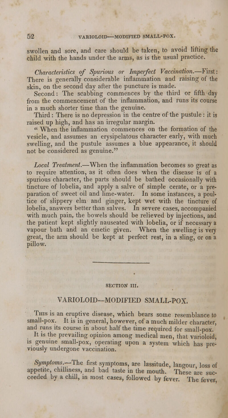 swollen and sore, and care should be taken, to avoid lifting the child with the hands under the arms, as is the usual practice. Characteristics of Spurious or Imperfect Vaccination.—First: There is generally considerable inflammation and raising of the skin, on the second day after the puncture is made. Second: The scabbing commences by the third or fifth day from the commencement of the inflammation, and runs its course in a much shorter time than the genuine. Third: There is no depression in the centre of the pustule : it is raised up high, and has an irregular margin.  When the inflammation commences on the formation of the vesicle, and assumes an erysipelatous character early, with much swelling, and the pustule assumes a blue appearance, it should not be considered as genuine. Local Treatment.—When the inflammation becomes so great as to require attention, as it often does when the disease is of a spurious character, the parts should be bathed occasionally with tincture of lobelia, and apply a salve of simple cerate, or a pre- paration of sweet oil and lime-water. In some instances, a poul- tice of slippery elm and ginger, kept wet with the tincture of lobelia, answers better than salves. In severe cases, accompanied with much pain, the bowels should be relieved by injections, and the patient kept slightly nauseated with lobelia, or if necessary a vapour bath and an emetic given. When the swelling is very great, the arm should be kept at perfect rest, in a sling, or on a pillow. SECTION III. VARIOLOID—MODIFIED SMALL-POX. This is an eruptive disease, which bears some resemblance to small-pox. It is in general, however, of a much milder character, and runs its course in about half the time required for small-pox. It is the prevailing opinion among medical men, that varioloid, is genuine small-pox, operating upon a system which has pre- viously undergone vaccination. Symptoms.-.'The first symptoms, are lassitude, langour, loss of appetite, chilliness, and bad taste in the mouth. These are suc- ceeded by a chill, in most cases, followed by fever. The fever