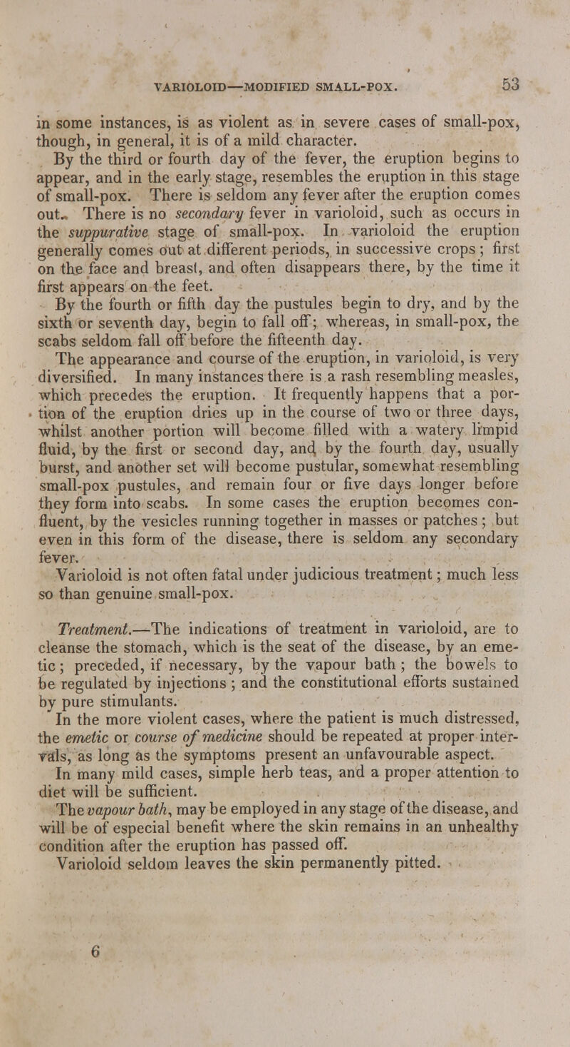 in some instances, is as violent as in severe cases of smail-pox, though, in general, it is of a mild character. By the third or fourth day of the fever, the eruption begins to appear, and in the early stage, resembles the eruption in this stage of small-pox. There is seldom any fever after the eruption comes out.. There is no secondary fever in varioloid, such as occurs in the suppurative stage of small-pox. In varioloid the eruption generally comes out at different periods, in successive crops; first on the face and breast, and often disappears there, by the time it first appears on the feet. By the fourth or fifth day the pustules begin to dry, and by the sixth or seventh day, begin to fall off; whereas, in small-pox, the scabs seldom fall off before the fifteenth day. The appearance and course of the eruption, in varioloid, is very diversified. In many instances there is a rash resembling measles, which precedes the eruption. It frequently happens that a por- tion of the eruption dries up in the course of two or three days, whilst another portion will become filled with a watery limpid fluid, by the first or second day, and, by the fourth day, usually burst, and another set will become pustular, somewhat resembling small-pox pustules, and remain four or five days longer before they form into scabs. In some cases the eruption becomes con- fluent, by the vesicles running together in masses or patches ; but even in this form of the disease, there is seldom any secondary fever. Varioloid is not often fatal under judicious treatment; much less so than genuine small-pox. Treatment.—The indications of treatment in varioloid, are to cleanse the stomach, which is the seat of the disease, by an eme- tic ; preceded, if necessary, by the vapour bath; the bowels to be regulated by injections ; and the constitutional efforts sustained by pure stimulants. In the more violent cases, where the patient is much distressed, the emetic or course of medicine should be repeated at proper inter- vals, as long as the symptoms present an unfavourable aspect. In many mild cases, simple herb teas, and a proper attention to diet will be sufficient. The vapour bath, may be employed in any stage of the disease, and will be of especial benefit where the skin remains in an unhealthy condition after the eruption has passed off. Varioloid seldom leaves the skin permanently pitted. * 6