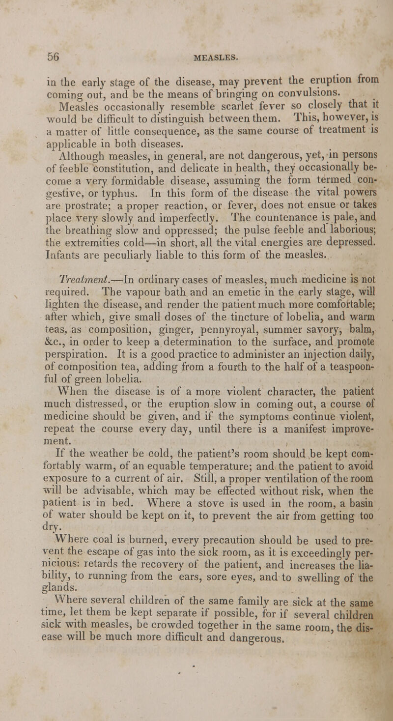 in the early stage of the disease, may prevent the eruption from coming out, and be the means of bringing on convulsions. Measles occasionally resemble scarlet fever so closely that it would be difficult to distinguish between them. This, however, is a matter of little consequence, as the same course of treatment is applicable in both diseases. Although measles, in general, are not dangerous, yet,_in persons of feeble constitution, and delicate in health, they occasionally be- come a very formidable disease, assuming the form termed con- gestive, or typhus. In this form of the disease the vital powers are prostrate; a proper reaction, or fever, does not ensue or takes place very slowly and imperfectly. The countenance is pale, and the breathing slow and oppressed; the pulse feeble and laborious; the extremities cold—in short, all the vital energies are depressed. Infants are peculiarly liable to this form of the measles. Treatment.—In ordinary cases of measles, much medicine is not required. The vapour bath and an emetic in the early stage, will lighten the disease, and render the patient much more comfortable; after which, give small doses of the tincture of lobelia, and warm teas, as composition, ginger, pennyroyal, summer savory, balm, &c, in order to keep a determination to the surface, and promote perspiration. It is a good practice to administer an injection daily, of composition tea, adding from a fourth to the half of a teaspoon- ful of green lobelia. When the disease is of a more violent character, the patient much distressed, or the eruption slow in coming out, a course of medicine should be given, and if the symptoms continue violent, repeat the course every day, until there is a manifest improve- ment. If the weather be cold, the patient's room should be kept com- fortably warm, of an equable temperature; and the patient to avoid exposure to a current of air. Still, a proper ventilation of the room will be advisable, which may be effected without risk, when the patient is in bed. Where a stove is used in the room, a basin of water should be kept on it, to prevent the air from getting too dry. Where coal is burned, every precaution should be used to pre- vent the escape of gas into the sick room, as it is exceedingly per- nicious: retards the recovery of the patient, and increases the lia- bility, to running from the ears, sore eyes, and to swelling of the glands. Where several children of the same family are sick at the same time, let them be kept separate if possible, for if several children sick with measles, be crowded together in the same room the dis- ease will be much more difficult and dangerous.