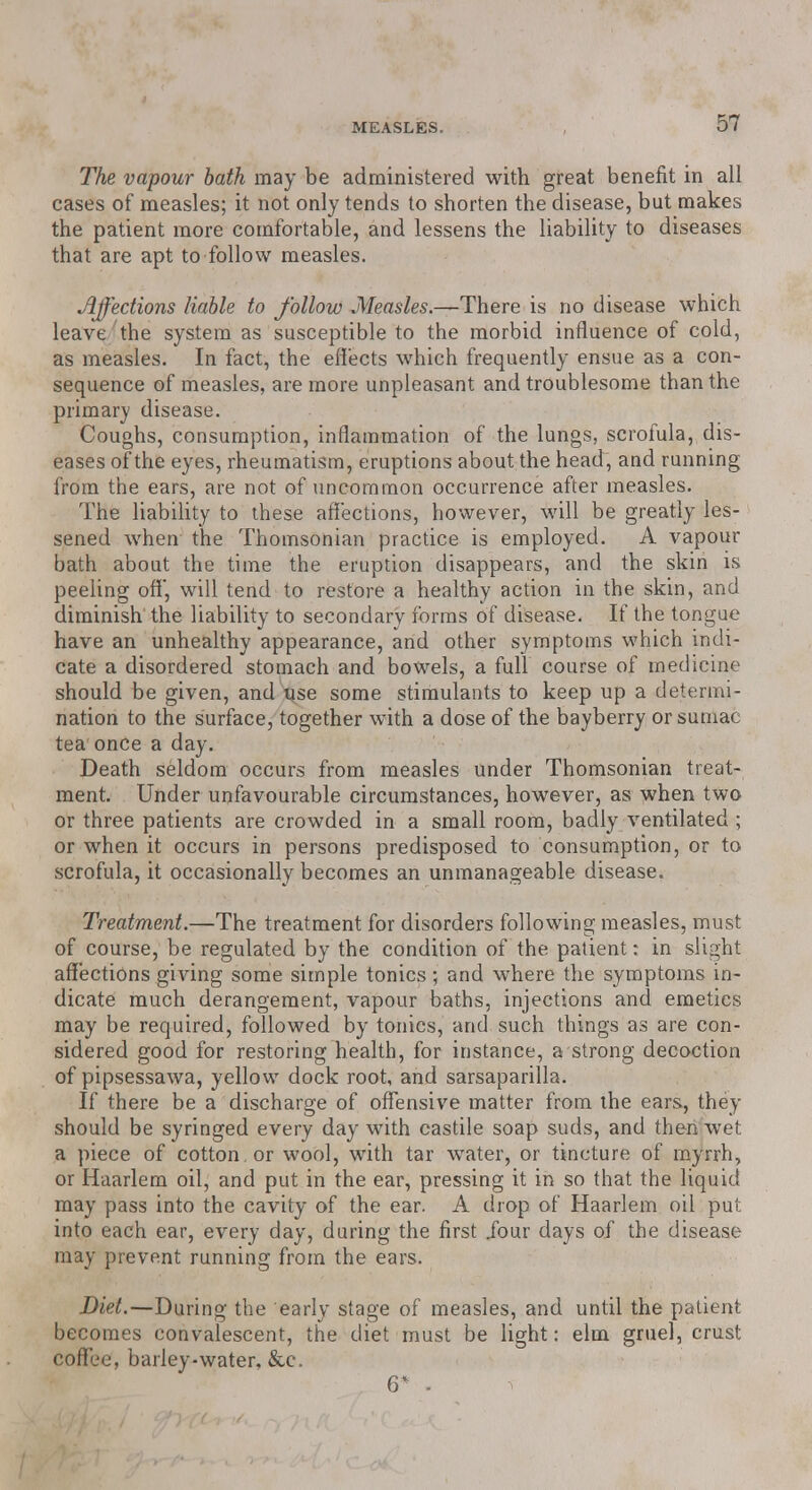 The vapour bath may be administered with great benefit in all cases of measles; it not only tends to shorten the disease, but makes the patient more comfortable, and lessens the liability to diseases that are apt to follow measles. Affections liable to follow Measles.—There is no disease which leave the system as susceptible to the morbid influence of cold, as measles. In fact, the effects which frequently ensue as a con- sequence of measles, are more unpleasant and troublesome than the primary disease. Coughs, consumption, inflammation of the lungs, scrofula, dis- eases of the eyes, rheumatism, eruptions about the head, and running from the ears, are not of uncommon occurrence after measles. The liability to these affections, however, will be greatly les- sened when the Thomsonian practice is employed. A vapour bath about the time the eruption disappears, and the skin is peeling off', will tend to restore a healthy action in the skin, and diminish the liability to secondary forms of disease. If the tongue have an unhealthy appearance, and other symptoms which indi- cate a disordered stomach and bowels, a full course of medicine should be given, and use some stimulants to keep up a determi- nation to the surface, together with a dose of the bayberry or sumac tea once a day. Death seldom occurs from measles under Thomsonian treat- ment. Under unfavourable circumstances, however, as when two or three patients are crowded in a small room, badly ventilated ; or when it occurs in persons predisposed to consumption, or to scrofula, it occasionally becomes an unmanageable disease. Treatment.—The treatment for disorders following measles, must of course, be regulated by the condition of the patient: in slight affections giving some simple tonics; and where the symptoms in- dicate much derangement, vapour baths, injections and emetics may be required, followed by tonics, and such things as are con- sidered good for restoring health, for instance, a strong decoction of pipsessawa, yellow dock root, and sarsaparilla. If there be a discharge of offensive matter from the ears, they should be syringed every day with castile soap suds, and then wet a piece of cotton , or wool, with tar water, or tincture of myrrh, or Haarlem oil, and put in the ear, pressing it in so that the liquid may pass into the cavity of the ear. A drop of Haarlem oil put into each ear, every day, during the first .four days of the disease may prevent running from the ears. Diet.—During the early stage of measles, and until the patient becomes convalescent, the diet must be light: elm gruel, crust coffee, barley-water. &c. . 6* .