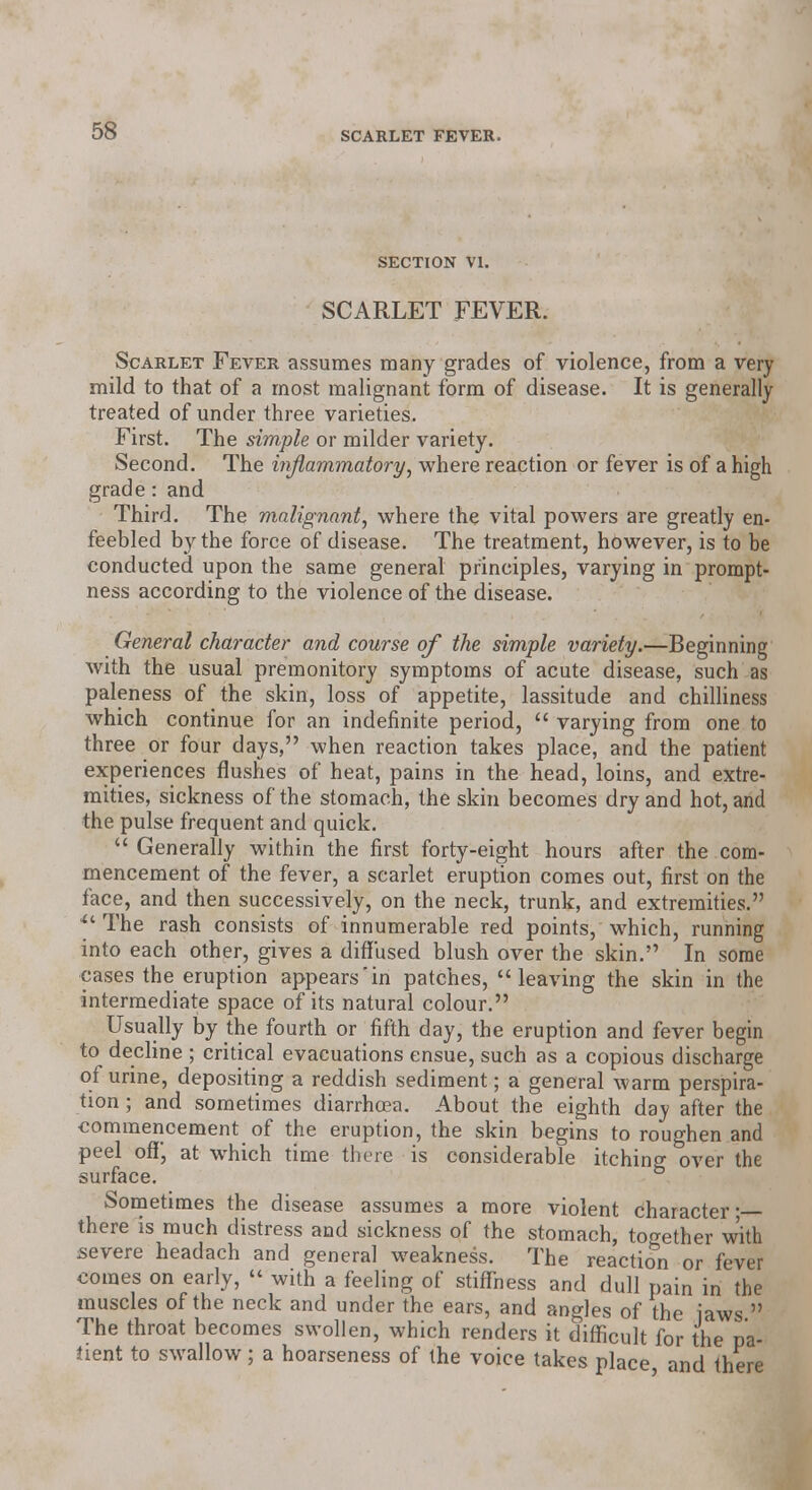 SECTION VI. SCARLET FEVER. Scarlet Fever assumes many grades of violence, from a very mild to that of a most malignant form of disease. It is generally treated of under three varieties. First. The simple or milder variety. Second. The inflammatory, where reaction or fever is of a high grade: and Third. The malignant, where the vital powers are greatly en- feebled by the force of disease. The treatment, however, is to be conducted upon the same general principles, varying in prompt- ness according to the violence of the disease. General character and course of the simple variety.—Beginning with the usual premonitory symptoms of acute disease, such as paleness of the skin, loss of appetite, lassitude and chilliness which continue for an indefinite period,  varying from one to three or four days, when reaction takes place, and the patient experiences flushes of heat, pains in the head, loins, and extre- mities, sickness of the stomach, the skin becomes dry and hot, and the pulse frequent and quick. Generally within the first forty-eight hours after the com- mencement of the fever, a scarlet eruption comes out, first on the face, and then successively, on the neck, trunk, and extremities. ** The rash consists of innumerable red points, which, running into each other, gives a diffused blush over the skin. In some cases the eruption appears in patches, leaving the skin in the intermediate space of its natural colour. Usually by the fourth or fifth day, the eruption and fever begin to decline ; critical evacuations ensue, such as a copious discharge of urine, depositing a reddish sediment; a general warm perspira- tion ; and sometimes diarrhoea. About the eighth day after the commencement of the eruption, the skin begins to roughen and peel off*, at which time there is considerable itching over the surface. Sometimes the disease assumes a more violent Character • there is much distress and sickness of the stomach, together with severe headach and general weakness. The reaction or fever comes on early,  with a feeling of stiffness and dull pain in the muscles of the neck and under the ears, and angles of the jaws  The throat becomes swollen, which renders it difficult for the pa- tient to swallow; a hoarseness of the voice takes place and there