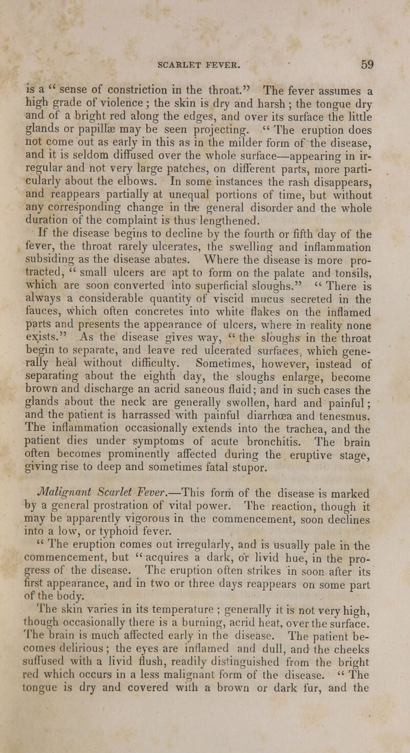 is a  sense of constriction in the throat. The fever assumes a high grade of violence; the skin is dry and harsh; the tongue dry and of a bright red along the edges, and over its surface the little glands or papillae may be seen projecting.  The eruption does not come out as early in this as in the milder form of the disease, and it is seldom diffused over the whole surface—appearing in ir- regular and not very large patches, on different parts, more parti- cularly about the elbows. In some instances the rash disappears, and reappears partially at unequal portions of time, but without any corresponding change in the general disorder and the whole duration of the complaint is thus lengthened. If the disease begins to decline by the fourth or fifth day of the fever, the throat rarely ulcerates, the swelling and inflammation subsiding as the disease abates. Where the disease is more pro- tracted,  small ulcers are apt to form on the palate and tonsils, which are soon converted into superficial sloughs.  There is always a considerable quantity of viscid mucus secreted in the fauces, which often concretes into white flakes on the inflamed parts and presents the appearance of ulcers, where in reality none exists. As the disease gives way,  the sloughs in the throat begin to separate, and leave red ulcerated surfaces, which gene- rally heal without difficulty. Sometimes, however, instead of separating about the eighth day, the sloughs enlarge, become brown and discharge an acrid saneous fluid; and in such cases the glands about the neck are generally swollen, hard and painful; and the patient is harrassed with painful diarrhoea and tenesmus. The inflammation occasionally extends into the trachea, and the patient dies under symptoms of acute bronchitis. The brain often becomes prominently affected during the eruptive stage, giving rise to deep and sometimes fatal stupor. Malignant Scarlet Fever.—This form of the disease is marked by a general prostration of vital power. The reaction, though it may be apparently vigorous in the commencement, soon declines into a low, or typhoid fever.  The eruption comes out irregularly, and is usually pale in the commencement, but acquires a dark, or livid hue, in the pro- gress of the disease. The eruption often strikes in soon after its first appearance, and in two or three days reappears on some part of the body. The skin varies in its temperature ; generally it is not very high, though occasionally there is a burning, acrid heat, over the surface. The brain is much affected early in the disease. The patient be- comes delirious ; the eyes are inflamed and dull, and the cheeks suffused with a livid flush, readily distinguished from the bright red which occurs in a less malignant form of the disease.  The tongue is dry and covered with a brown or dark fur, and the