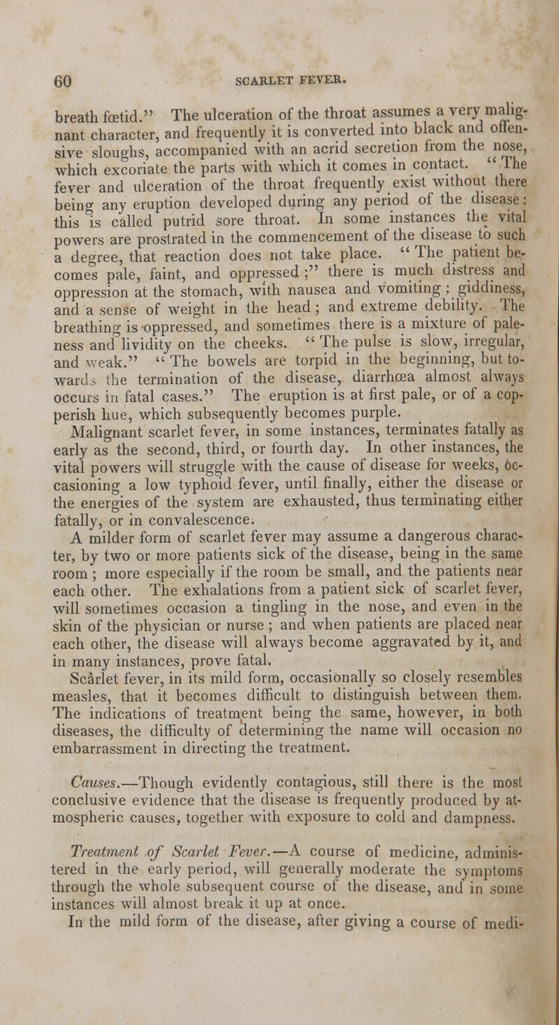 breath foetid. The ulceration of the throat assumes a very malig- nant character, and frequently it is converted into black and offen- sive sloughs, accompanied with an acrid secretion from the ^ nose, which excoriate the parts with which it comes in contact.  The fever and ulceration of the throat frequently exist without there being any eruption developed during any period of the disease : this is called putrid sore throat. In some instances the vital powers are prostrated in the commencement of the disease to such a degree, that reaction does not take place.  The patient ber comes pale, faint, and oppressed ; there is much distress and oppression at the stomach, with nausea and vomiting; giddiness, and a sense of weight in the head; and extreme debility. The breathing is oppressed, and sometimes there is a mixture of pale- ness and lividity on the cheeks.  The pulse is slow, irregular, and weak.  The bowels are torpid in the beginning, but to- wards the termination of the disease, diarrhoea almost always occurs in fatal cases. The eruption is at first pale, or of a cop- perish hue, which subsequently becomes purple. Malignant scarlet fever, in some instances, terminates fatally as early as the second, third, or fourth day. In other instances, the vital powers will struggle with the cause of disease for weeks, oc- casioning a low typhoid fever, until finally, either the disease or the energies of the system are exhausted, thus terminating either fatally, or in convalescence. A milder form of scarlet fever may assume a dangerous charac- ter, by two or more patients sick of the disease, being in the same room; more especially if the room be small, and the patients near each other. The exhalations from a patient sick of scarlet fever, will sometimes occasion a tingling in the nose, and even in the skin of the physician or nurse ; and when patients are placed near each other, the disease will always become aggravated by it, and in many instances, prove fatal. Scarlet fever, in its mild form, occasionally so closely resembles measles, that it becomes difficult to distinguish between them. The indications of treatment being the same, however, in both diseases, the difficulty of determining the name will occasion no embarrassment in directing the treatment. Causes.—Though evidently contagious, still there is the most conclusive evidence that the disease is frequently produced by at- mospheric causes, together with exposure to cold and dampness. Treatment of Scarlet Fever.—A course of medicine, adminis- tered in the early period, will generally moderate the symptoms through the whole subsequent course of the disease, and in some instances will almost break it up at once. In the mild form of the disease, after giving a course of medi-