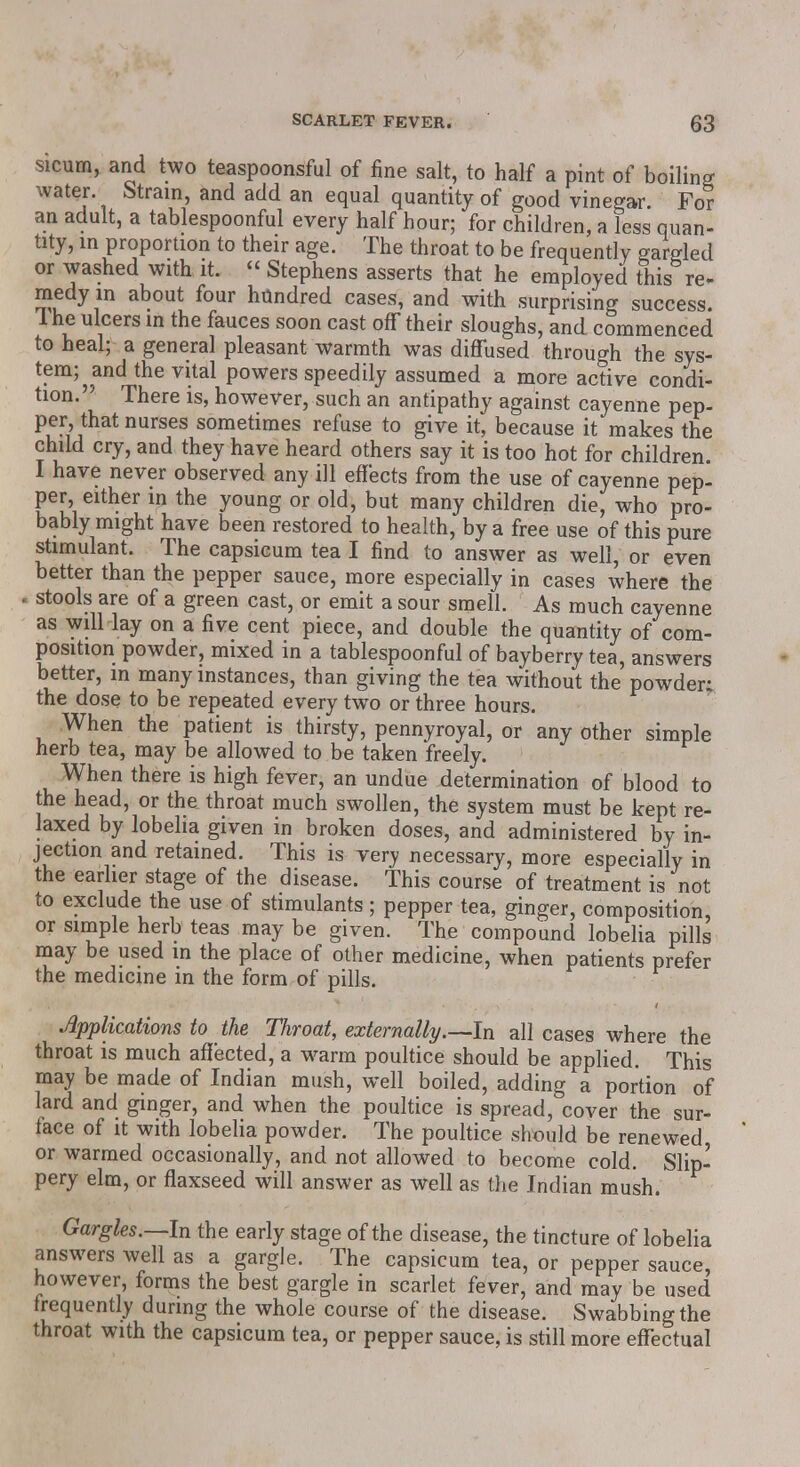 sicum, and two teaspoonsful of fine salt, to half a pint of boiling water. Strain, and add an equal quantity of good vinegar For an adult, a tablespoonful every half hour; for children, a less quan- tity, in proportion to their age. The throat to be frequently gargled or washed with it. « Stephens asserts that he employed this re- medy in about four hundred cases, and with surprising success. 1 he ulcers in the fauces soon cast off their sloughs, and commenced to heal; a general pleasant warmth was diffused through the sys- tem; and the vital powers speedily assumed a more active condi- tion. There is, however, such an antipathy against cayenne pep- per, that nurses sometimes refuse to give it, because it makes the child cry, and they have heard others say it is too hot for children. I have never observed any ill effects from the use of cayenne pep- per, either in the young or old, but many children die, who pro- bably might have been restored to health, by a free use of this pure stimulant. The capsicum tea I find to answer as well, or even better than the pepper sauce, more especially in cases where the stools are of a green cast, or emit a sour smell. As much cayenne as will lay on a five cent piece, and double the quantity of com- position powder, mixed in a tablespoonful of bayberry tea, answers better, in many instances, than giving the tea without the powder; the dose to be repeated every two or three hours. When the patient is thirsty, pennyroyal, or any other simple herb tea, may be allowed to be taken freely. When there is high fever, an undue determination of blood to the head, or the throat much swollen, the system must be kept re- laxed by lobelia given in broken doses, and administered by in- jection and retained. This is very necessary, more especially in the earlier stage of the disease. This course of treatment is not to exclude the use of stimulants; pepper tea, ginger, composition, or simple herb teas may be given. The compound lobelia pills may be used in the place of other medicine, when patients prefer the medicine in the form of pills. Applications to the Throat, externally.—In all cases where the throat is much affected, a warm poultice should be applied. This may be made of Indian mush, well boiled, adding a portion of lard and ginger, and when the poultice is spread, cover the sur- tace of it with lobelia powder. The poultice should be renewed or warmed occasionally, and not allowed to become cold. Slip- pery elm, or flaxseed will answer as well as the Indian mush. Gargles.—In the early stage of the disease, the tincture of lobelia answers well as a gargle. The capsicum tea, or pepper sauce, however, forms the best gargle in scarlet fever, and may be used frequently during the whole course of the disease. Swabbing the throat with the capsicum tea, or pepper sauce, is still more effectual