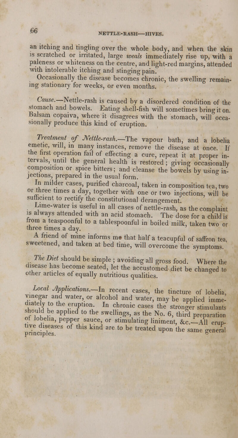 an itching and tingling over the whole body, and when the skin is scratched or irritated, large weals immediately rise up, with a paleness or whiteness on the centre, and light-red margins, attended with intolerable itching and stinging pain. Occasionally the disease becomes chronic, the swelling remain- ing stationary for weeks, or even months. Cause.—Nettle-rash is caused by a disordered condition of the stomach and bowels. Eating shell-fish will sometimes bring it on. Balsam copaiva, where it disagrees with the stomach, will occa- sionally produce thjs kind of eruption. Treatment of Kettle-rash.—The vapour bath, and a lobelia emetic, will, in many instances, remove the disease at once. If the first operation fail of effecting a cure, repeat it at proper in- tervals, until the general health is restored; giving occasionally composition or spice bitters; and cleanse the bowels by using in- jections, prepared in the usual form. In milder cases, purified charcoal, taken in composition tea, two or three times a day, together with one or two injections, will be sufficient to rectify the constitutional derangement Lime-water is useful in all cases of nettle-rash, as the complaint is always attended with an acid stomach. The dose for a child is from a teaspoonful to a tablespoonful in boiled milk, taken two or three times a day. A friend of mine informs m» that half a teacupful of saffron tea, sweetened, and taken at bed time, will overcome the symptoms. The Diet should be simple ; avoiding all gross food. Where the disease has become seated, let the accustomed diet be changed to other articles of equally nutritious qualities. Local Applications.—In recent cases, the tincture of lobelia, vinegar and water, or alcohol and water, may be applied imme- diately to the eruption In chronic cases the stronger stimulants should be applied to the swellings, as the No. 6, third preparation ot lobelia, pepper sauce, or stimulating liniment, &C.--A11 erup- prindr863 kind t0 bG treatCd Up°n the sarae Seneral