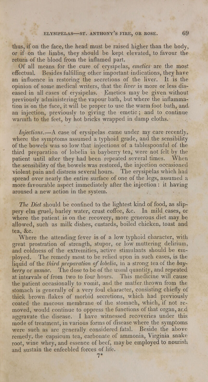 thus, if on the face, the head must be raised higher than the body, or if on the limbs, they should be kept elevated, to favour the return of the blood from the inflamed part. Of all means for the cure of erysipelas, emetics are the most effectual. Besides fulfilling other important indications, they have an influence in restoring the secretions of the liver. It is the opinion of some medical writers, that the liver is more or less dis- eased in all cases of erysipelas. Emetics may be given without previously administering the vapour bath, but where the inflamma- tion is on the face, it will be proper to use the warm foot bath, and an injection, previously to giving-the emetic; and to continue warmth to the feet, by hot bricks wrapped in damp cloths. Injections.—A case of erysipelas came under my care recently^ where the symptoms assumed a typhoid grade, and the sensibility of the bowels was so low that injections of a tablespoonful of the third preparation of lobelia in bayberry tea, were not felt by the patient until after they had been repeated several times. When the sensibility of the. bowels was restored, the injection occasioned violent pain and distress several hours. The erysipelas which had spread over nearly the entire surface of one of the legs, assumed a more favourable aspect immediately after the injection: it having aroused a new action in the system. The Diet should be confined to the lightest kind of food, as slip- pery elm gruel, barley water, crust coffee, &c. In mild cases, or where the patient is on the recovery, more generous diet may be allowed, such as milk dishes, custards, boiled chicken, toast and tea, &c. Where the attending fever is of a low typhoid character, with great prostration of strength, stupor, or low muttering delirium> and coldness of the extremities, active stimulants should be em- ployed. The remedy most to be relied upon in such cases, is the liquid of the third preparation of lobelia, in a strong tea of the bay* berry or sumac. The dose to be of the usual quantity, and repeated at intervals of from two to four hours. This medicine will cause the patient occasionally to vomit, and the matter,thrown from the stomach is generally of a very foul character, consisting chiefly of thick brown flakes of morbid secretions, which had previously coated the mucous membrane of the stomach, which, if not re- moved, would continue to oppress the functions of that organ, and aggravate the disease. I have witnessed recoveries under this mode of treatment, in various forms of disease where the symptoms were such as are generally considered fatal. Beside the above remedy, the capsicum tea, carbonate of ammonia, Virginia snake root, wine whey, and essence of beef, may be employed to nourish and sustain the enfeebled forces of life. 7*