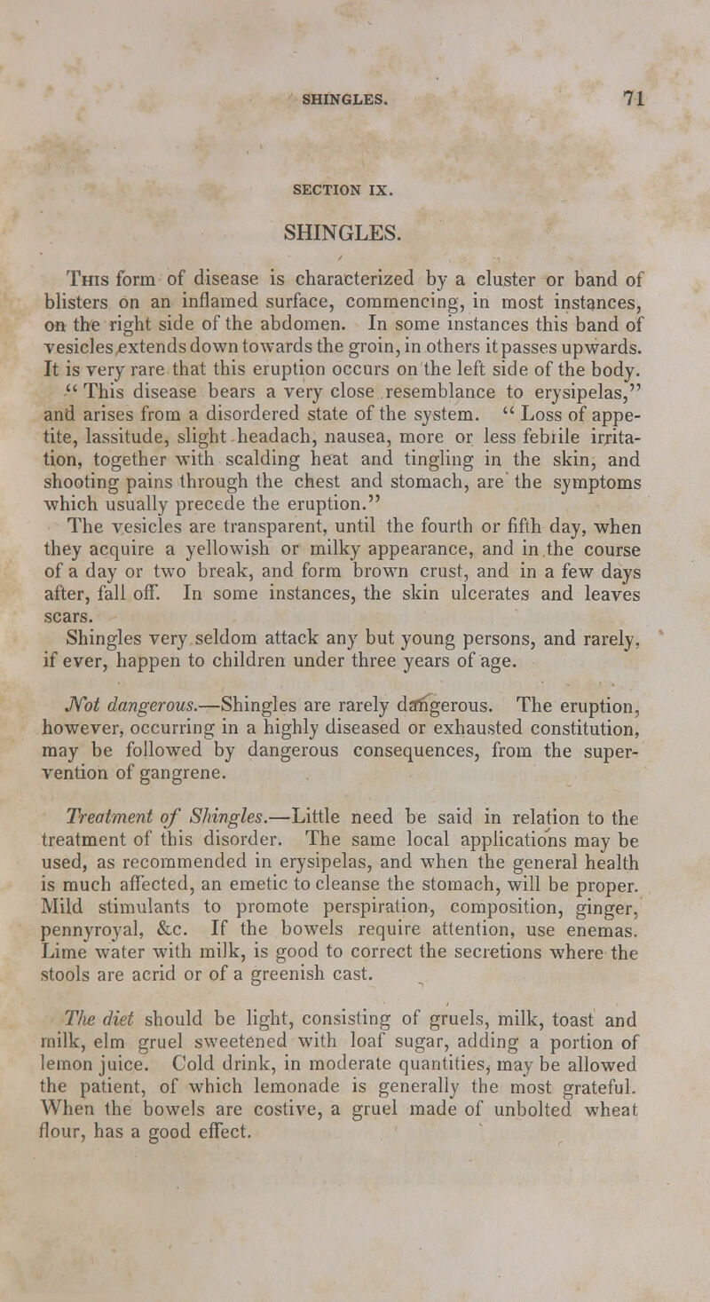 SECTION IX. SHINGLES. This form of disease is characterized by a cluster or band of blisters on an inflamed surface, commencing, in most instances, on the right side of the abdomen. In some instances this band of vesicles extends down towards the groin, in others it passes upwards. It is very rare that this eruption occurs on the left side of the body. This disease bears a very close resemblance to erysipelas, and arises from a disordered state of the system.  Loss of appe- tite, lassitude, slight headach, nausea, more or less febrile irrita- tion, together with scalding heat and tingling in the skin, and shooting pains through the chest and stomach, are' the symptoms which usually precede the eruption. The vesicles are transparent, until the fourth or fifth day, when they acquire a yellowish or milky appearance, and in .the course of a day or two break, and form brown crust, and in a few days after, fall off. In some instances, the skin ulcerates and leaves scars. Shingles very seldom attack any but young persons, and rarely, if ever, happen to children under three years of age. Mot dangerous.—Shingles are rarely dangerous. The eruption, however, occurring in a highly diseased or exhausted constitution, may be followed by dangerous consequences, from the super- vention of gangrene. Treatment of Shingles.—Little need be said in relation to the treatment of this disorder. The same local applications may be used, as recommended in erysipelas, and when the general health is much affected, an emetic to cleanse the stomach, will be proper. Mild stimulants to promote perspiration, composition, ginger, pennyroyal, &c. If the bowels require attention, use enemas. Lime water with milk, is good to correct the secretions where the stools are acrid or of a greenish cast. T/ie diet should be light, consisting of gruels, milk, toast and milk, elm gruel sweetened with loaf sugar, adding a portion of lemon juice. Cold drink, in moderate quantities, may be allowed the patient, of which lemonade is generally the most grateful. When the bowels are costive, a gruel made of unbolted wheat flour, has a good effect.