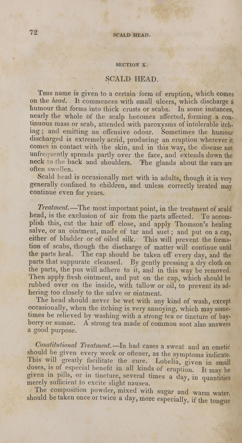 SCALD HEAD. SECTION X. SCALD HEAD. This name is given to a certain form of eruption, which comes on the head. It commences with small ulcers, which discharge a humour that forms into thick crusts or scabs. In some instances, nearly the whole of the scalp becomes affected, forming a con- tinuous mass or scab, attended-with paroxysms of intolerable itch- ing ; and emitting an offensive odour. Sometimes the humour discharged is extremely acrid, producing an eruption wherever it comes in contact with the skin, and in this way, the disease not unfrequently spreads partly over the face, and extends down the neck to -the back and shoulders. The glands about the ears are often swollen. Scald head is occasionally met with in adults, though it is very generally confined to children, and unless correctly treated may continue even for years. Treatment.—The most important point, in the treatment of scald head, is the exclusion of air from the parts affected. To accom- plish this, cut the hair off close, and apply Thomson's healing salve, or an ointment, made of tar and suet; and put on a cap, either of bladder or of oiled silk. This will prevent the forma- tion of scabs, though the discharge of matter will continue until the parts heal. The cap should be taken off every day, and the parts that suppurate cleansed. By gently pressing a dry cloth on the parts, the pus will adhere to it, and in this way be removed. Then apply fresh ointment, and put on the cap, which should be rubbed over on the inside, with tallow or oil, to prevent its ad- hering too closely to the salve or ointment. The head should , never be wet with any kind of wash, except occasionally, when the itching is very annoying, which may some- times be relieved by washing with a strong tea or tincture of bay- berry or sumac. A strong tea made of common soot also answers a good purpose. Constitutional Treatment.—In bad cases a sweat and an emetic should be given every week or oftener, as the symptoms indicate. This will greatly facilitate the cure. Lobelia, given in small doses, is of especial benefit in all kinds of eruption. It may be given in pills, or in tincture, several times a day, in quantities merely sufficient to excite slight nausea. The composition powder, mixed with sugar and warm water, should be taken once or twice a day, more especially, if the tongue