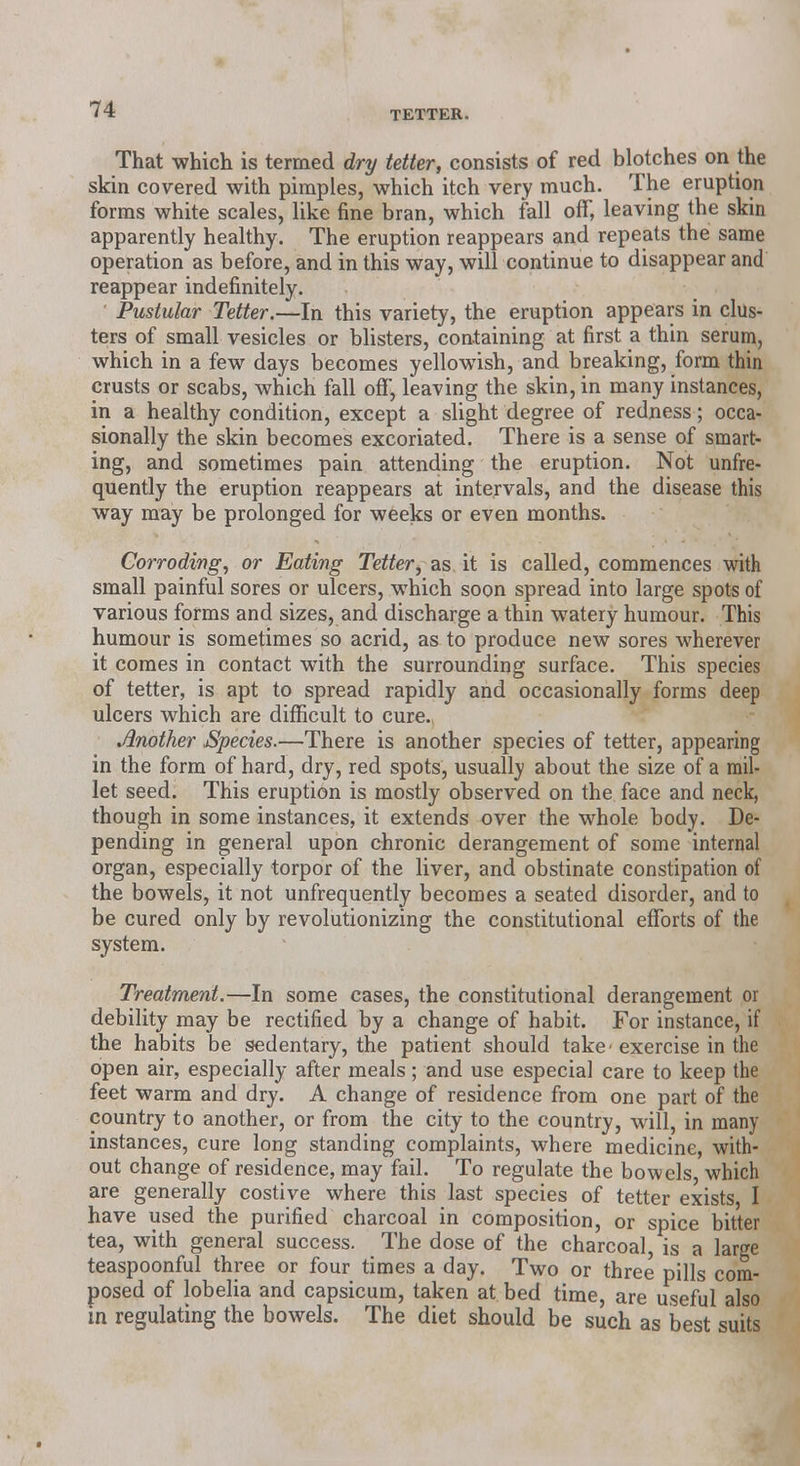 That which is termed dry tetter, consists of red blotches on the skin covered with pimples, which itch very much. The eruption forms white scales, like fine bran, which fall off, leaving the skin operation as before, and in this way, will continue to disappear and reappear indefinitely. ' Pustular Tetter.—In this variety, the eruption appears in clus- ters of small vesicles or blisters, containing at first a thin serum, which in a few days becomes yellowish, and breaking, form thin crusts or scabs, which fall off, leaving the skin, in many instances, in a healthy condition, except a slight degree of redness; occa- sionally the skin becomes excoriated. There is a sense of smart- ing, and sometimes pain attending the eruption. Not unfre- quently the eruption reappears at intervals, and the disease this way may be prolonged for weeks or even months. Corroding, or Eating Tetter, as it is called, commences with small painful sores or ulcers, which soon spread into large spots of various forms and sizes, and discharge a thin watery humour. This humour is sometimes so acrid, as to produce new sores wherever it comes in contact with the surrounding surface. This species of tetter, is apt to spread rapidly and occasionally forms deep ulcers which are difficult to cure. Another Species.—There is another species of tetter, appearing in the form of hard, dry, red spots, usually about the size of a mil- let seed. This eruption is mostly observed on the face and neck, though in some instances, it extends over the whole body. De- pending in general upon chronic derangement of some internal organ, especially torpor of the liver, and obstinate constipation of the bowels, it not unfrequently becomes a seated disorder, and to be cured only by revolutionizing the constitutional efforts of the system. Treatment.—In some cases, the constitutional derangement or debility may be rectified by a change of habit. For instance, if the habits be sedentary, the patient should take- exercise in the open air, especially after meals; and use especial care to keep the feet warm and dry. A change of residence from one part of the country to another, or from the city to the country, will, in many instances, cure long standing complaints, where medicine, with- out change of residence, may fail. To regulate the bowels, which are generally costive where this last species of tetter exists, I have used the purified charcoal in composition, or spice bitter tea, with general success. The dose of the charcoal, is a large teaspoonful three or four times a day. Two or three pills com- posed of lobelia and capsicum, taken at bed time, are useful also in regulating the bowels. The diet should be such as best suits apparently healthy. Th' and repeats the same