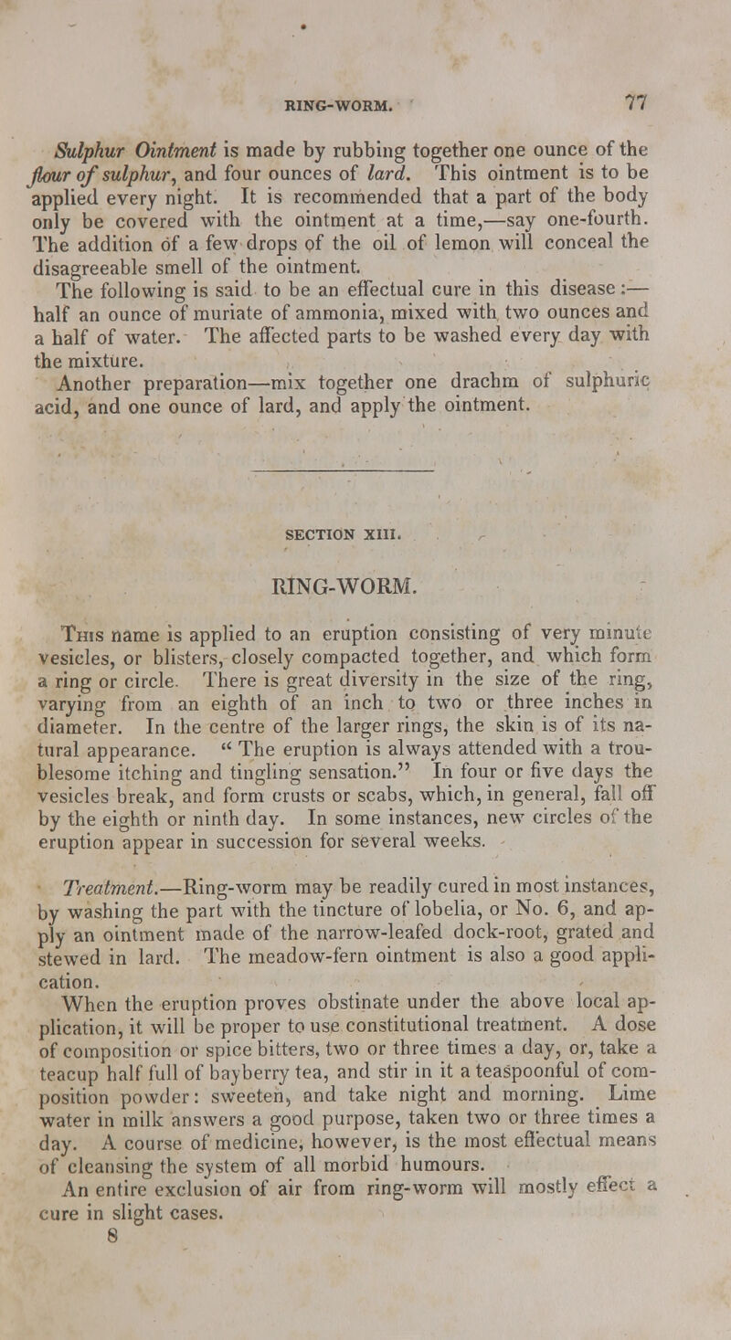 Sulphur Ointment is made by rubbing together one ounce of the jlour of sulphur, and four ounces of lard. This ointment is to be applied every night. It is recommended that a part of the body only be covered with the ointment at a time,—say one-fourth. The addition of a few drops of the oil of lemon will conceal the disagreeable smell of the ointment. The following is said to be an effectual cure in this disease:— half an ounce of muriate of ammonia, mixed with two ounces and a half of water. The affected parts to be washed every day with the mixture. Another preparation—mix together one drachm of sulphuric acid, and one ounce of lard, and apply the ointment. SECTION XIII. RING-WORM. This name is applied to an eruption consisting of very minute vesicles, or blisters, closely compacted together, and which form a ring or circle. There is great diversity in the size of the ring, varying from an eighth of an inch to two or three inches in diameter. In the centre of the larger rings, the skin is of its na- tural appearance.  The eruption is always attended with a trou- blesome itching and tingling sensation. In four or five days the vesicles break, and form crusts or scabs, which, in general, fall off by the eighth or ninth day. In some instances, new circles of the eruption appear in succession for several weeks. Treatment.—Ring-worm may be readily cured in most instances, by washing the part with the tincture of lobelia, or No. 6, and ap- ply an ointment made of the narrow-leafed dock-root, grated and stewed in lard. The meadow-fern ointment is also a good appli- cation. When the eruption proves obstinate under the above local ap- plication, it will be proper to use constitutional treatment. A dose of composition or spice bitters, two or three times a day, or, take a teacup half full of bayberry tea, and stir in it a teaspoonful of com- position powder: sweeten, and take night and morning. Lime water in milk answers a good purpose, taken two or three times a day. A course of medicine, however, is the most effectual means of cleansing the system of all morbid humours. An entire exclusion of air from ring-worm will mostly effect a cure in slight cases. 8