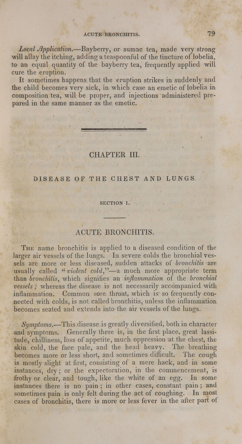 Local Application.—Bayberry, or sumac tea, made very strong will allay the itching, adding a teaspoonful of the tincture of lobelia, to an equal quantity of the bayberry tea, frequently applied will cure the eruption. It sometimes happens that the eruption strikes in suddenly and the child becomes very sick, in which case an emetic of lobelia in composition tea, will be proper, and injections' administered pre- pared in the same manner as the emetic. CHAPTER III. DISEASE OF THE CHEST AND LUNGS. SECTION I. ACUTE BRONCHITIS. The name bronchitis is applied to a diseased condition of the larger air vessels of the lungs. In severe colds the bronchial ves- sels are more or less diseased, sudden attacks of bronchitis are usually called  violent cold—a much more appropriate term than bronchitis, which signifies an inflammation of the bronchial vessels ; whereas the disease is not necessarily accompanied with inflammation. Common sore throat, which is~ so frequently con- nected with colds, is not called bronchitis, unless the inflammation becomes seated and extends into the air vessels of the lungs. Symptoms.^-This disease.is greatly diversified, both in character and symptoms. Generally there is, in the first place, great lassi- tude, chilliness, loss of appetite, much oppression at the chest, the skin cold, the face pale, and the head heavy. The breathing becomes more or less short, and sometimes difficult. The cough is mostly slight at first, consisting of a mere hack, and in some instances, dry; or the expectoration, in the commencement, is frothy or clear, and tough, like the white of an egg. In some instances there is no pain ; in other cases, constant pain ; and sometimes pain is only felt during the act of coughing. In most cases of bronchitis, there is more or less fever in the after part of