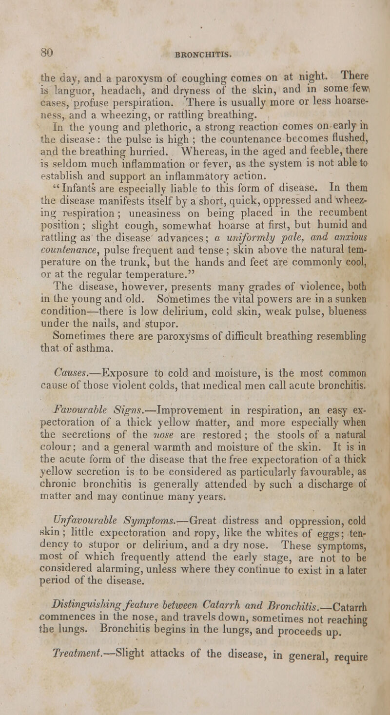 30 the day, and a paroxysm of coughing comes on at night. There is languor, headach, and dryness of the skin, and in some few, cases, profuse perspiration. There is usually more or less hoarse- ness, and a wheezing, or rattling breathing. In the young and plethoric, a strong reaction comes on early in the disease: the pulse is high ; the countenance becomes flushed, and the breathing hurried. Whereas, in the aged and feeble, there is seldom much inflammation or fever, as the system is not able to establish and support an inflammatory action.  Infants are especially liable to this form of disease. In them the disease manifests itself by a short, quick, oppressed and wheez- ing respiration; uneasiness on being placed in the recumbent position ; slight cough, somewhat hoarse at first, but humid and rattling as the disease advances; a uniformly pale, and anxious countenance, pulse frequent and tense; skin above the natural tem- perature on the trunk, but the hands and feet are commonly cool, or at the regular temperature. The disease, however, presents many grades of violence, both in the young and old. Sometimes the vital powers are in a sunken condition—there is low delirium, cold skin, weak pulse, blueness under the nails, and stupor. Sometimes there are paroxysms of difficult breathing resembling that of asthma. Causes.—Exposure to cold and moisture, is the most common cause of those violent colds, that medical men call acute bronchitis. Favourable Signs.—Improvement in respiration, an easy ex- pectoration of a thick yellow matter, and more especially when the secretions of the nose are restored ; the stools of a natural colour; and a general warmth and moisture of the skin. It is in the acute form of the disease that the free expectoration of a thick yellow secretion is to be considered as particularly favourable, as chronic bronchitis is generally attended by such a discharge of matter and may continue many years. Unfavourable Symptoms.-—Great distress and oppression, cold skin; little expectoration and ropy, like the whites of eggs; ten- dency to stupor or delirium, and a dry nose. These symptoms, most of which frequently attend the early stage, are not to be considered alarming, unless where they continue to exist in a later period of the disease. Distinguishing feature between Catarrh and Bronchitis. Catarrh commences in the nose, and travels down, sometimes not reaching the lungs. Bronchitis begins in the lungs, and proceeds up. Treatment.—Slight attacks of the disease, in general,