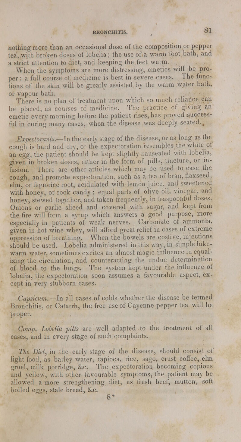 nothing more than an occasional dose of the composition or pepper tea,,with broken doses of lobelia ; the use oft a warm foot bath, and a strict attention to diet, and keeping the feet warm. When the symptoms are more distressing, emetics will be pro- per : a full course of medicine is best in severe cases. The func- tions of the skin will be greatly assisted by the warm water bath, or vapour bath. There is no plan of treatment upon which so much reliance can be placed, as courses of medicine. The practice of giving an emetic every morning before the patient rises, has proved success- ful in curing many cases, when the disease was deeply seated.. Expectorants.—In the early stage of the disease, or as long as the cough is hard and dry, or the expectoration resembles the white of an egg, the patient should be kept slightly nauseated with lobelia, given in broken doses, either in the form of pills, tincture, or in- fusion. There are other articles which may be used to ease the cough, and promote expectoration, such as a tea of bran, flaxseed, elm, or liquorice root, acidulated with lemon juice, and sweetened with honey, or rock candy ; equal parts of olive oil, vinegar, and honey, stewed together, and taken frequently, in teaspoonful doses. Onions or garlic sliced and covered with sugar, and kept from the fire will form a syrup which answers a good purpose, more especially in patients of weak nerves. Carbonate of ammonia, given in hot wine whey, will afford great relief in cases of extreme oppression of breathing. When the bowels are costive, injections should be used. Lobelia administered in this way, in simple luke- warm water, sometimes excites an almost magic influence in equal- izing the circulation, and counteracting the undue determination of blood to the lungs. The system kept under the influence of lobelia, the expectoration soon assumes a favourable aspect, ex- cept in very stubborn cases. ('apskum.—In all cases of colds whether the disease be termed Bronchitis, or Catarrh, the free use of Cayenne pepper tea will be proper. . Comp. Lobelia pills are well adapted.to the treatment of all cases, and in every stage of such complaints. The Diet, in the early stage of the disease, should consist of light food, as barley water, tapioca, rice, sago, crust coffee, elm gruel, milk porridge, &c. The expectoration becoming copious and yellow, with other favourable symptoms, the patient may be allowed a more strengthening diet, as fresh beef, mutton, soft boiled eggs, stale bread, &c. 8*