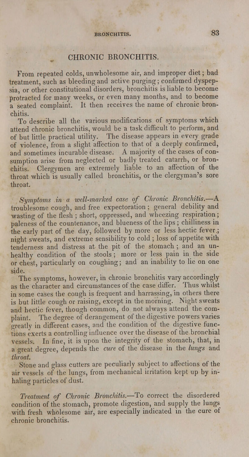 CHRONIC BRONCHITIS. From repeated colds, unwholesome air, and improper diet; bad treatment, such as bleeding and active purging; confirmed dyspep- sia, or other constitutional disorders, bronchitis is liable to become protracted for many weeks, or even many months, and to become a seated complaint. It then receives the name of chronic bron- chitis. To describe all the various modifications of symptoms which attend chronic bronchitis, would be a task difficult to perform, and of but little practical utility. The disease appears in every grade of violence, from a slight affection to that of a deeply confirmed, and sometimes incurable disease. A majority of the cases of con- sumption arise from neglected or badly treated catarrh, or bron- chitis. Clergymen are extremely liable to an affection of the throat which is usually called bronchitis, or the clergyman's sore throat. Symptoms in a well-marked case of Chronic Bronchitis.—A troublesome cough, and free expectoration; general debility and wasting of the flesh ; short, oppressed, and wheezing respiration; paleness of the countenance, and blueness of the lips ; chilliness in the early part of the day, followed by more or less hectic fever.; night sweats, and extreme sensibility to cold ; loss of appetite with tenderness and distress at the pit of the stomach ; and an un- healthy condition of the stools ; more or less pain in the side or chest, particularly on coughing; and an inability to lie on one side. The symptoms, however, in chronic bronchitis vary accordingly as the character and circumstances of the case differ. Thus whilst in some cases the cough is frequent and harrassing, in others there is but little cough or raising, except in the morning. Night sweats and hectic fever, though common, do not always attend the com- plaint. The degree of derangement of the digestive powers varies greatly in different cases, and the condition of the digestive func- tions exerts a controlling influence over the disease of the bronchial vessels. In fine, it is upon the integrity of the stomach, that, in a great degree, depends the cure of the disease in the lungs and throat. Stone and glass cutters are peculiarly subject to affections of the air vessels of the lungs, from mechanical irritation kept up by in- haling particles of dust. Treatment of Chronic Bronchitis.—To correct the disordered condition of the stomach, promote digestion, and supply the lungs with fresh wholesome air, are especially indicated in the cure of chronic bronchitis.