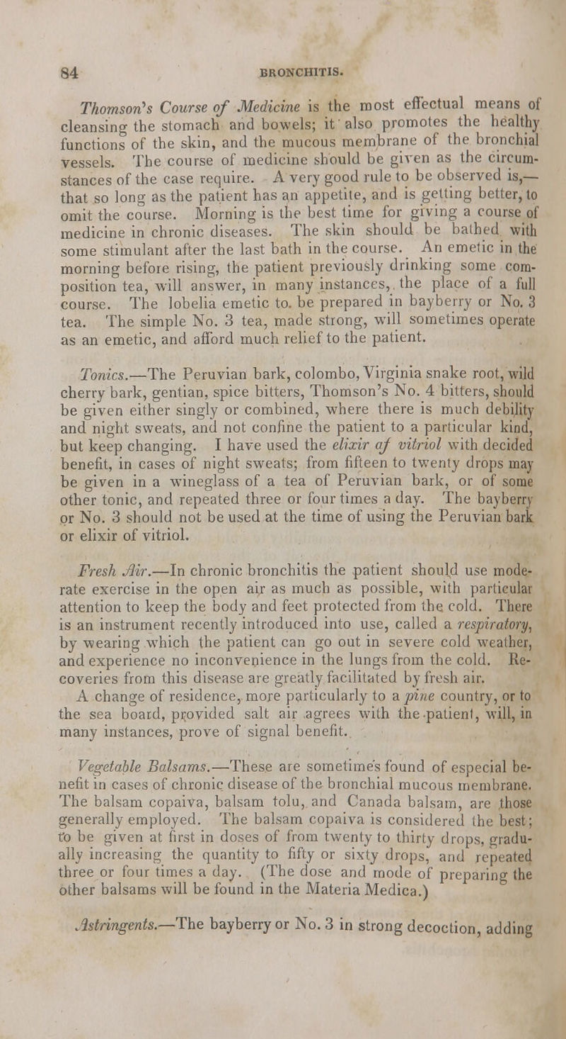 Thomson's Course of Medicine is the most effectual means of cleansing the stomach and bowels; if also promotes the healthy functions of the skin, and the mucous membrane of the bronchial vessels. The course of medicine should be given as the circum- stances of the case require. A very good rule to be observed is,— that so long as the patient has an appetite, and is getting better, to omit the course. Morning is the best time for giving a course of medicine in chronic diseases. The skin should be bathed with some stimulant after the last bath in the course. An emetic in the morning before rising, the patient previously drinking some com- position tea, will answer, in many instances, , the place of a full course. The lobelia emetic to. be prepared in bayberry or No. 3 tea. The simple No. 3 tea, made strong, will sometimes operate as an emetic, and afford much relief to the patient. Tonics.—The Peruvian bark, Colombo, Virginia snake root, wild cherry bark, gentian, spice bitters, Thomson's No. 4 bitters, should be given either singly or combined, where there is much debility and night sweats, and not confine the patient to a particular kind, but keep changing. I have used the elixir af vitriol with decided benefit, in cases of night sweats; from fifteen to twenty drops may be given in a wineglass of a tea of Peruvian bark, or of some other tonic, and repeated three or four times a day. The bayberry or No. 3 should not be used at the time of using the Peruvian bark or elixir of vitriol. Fresh Air.—In chronic bronchitis the patient should use mode- rate exercise in the open aij as much as possible, with particular attention to keep the body and feet protected from the cold. There is an instrument recently introduced into use, called a respiratory, by wearing which the patient can go out in severe cold weather, and experience no inconvenience in the lungs from the cold. Re- coveries from this disease are greatly facilitated by fresh air. A change of residence, more particularly to a. pine country, or to the sea board, provided salt air agrees with the patient, will, in many instances, prove of signal benefit.. Vegetable Balsams.—These are sometimes found of especial be- nefit in cases of chronic disease of the bronchial mucous membrane. The balsam copaiva, balsam tolu,. and Canada balsam, are those generally employed. The balsam copaiva is considered the best; to be given at first in doses of from twenty to thirty drops, gradu- ally increasing the quantity to fifty or sixty drops, and repeated three or four times a day. (The dose and mode of preparing the other balsams will be found in the Materia Medica.) Astringents.—The bayberry or No. 3 in strong decoction, adding