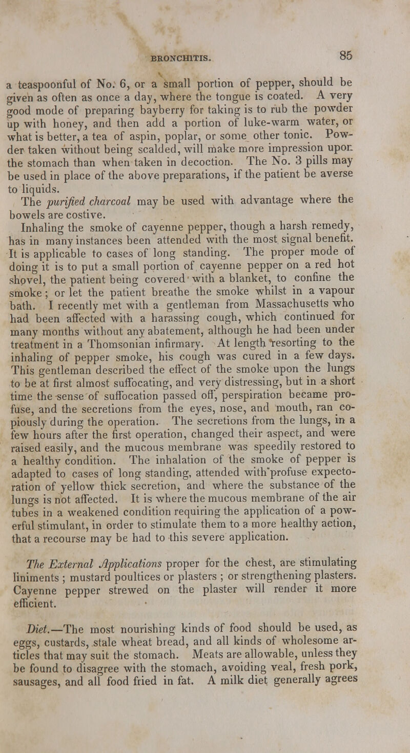 a teaspoonful of No. 6, or a small portion of pepper, should be given as often as once a day, where the tongue is coated. A very good mode of preparing bayberry for taking is to rub the powder up with honey, and then add a portion of luke-warm water, or what is better, a tea of aspin, poplar, or some other tonic. Pow- der taken without being scalded, will make more impression upon the stomach than when taken in decoction. The No. 3 pills may be used in place of the above preparations, if the patient be averse to liquids. The purified charcoal may be used with advantage where the bowels are costive. Inhaling the smoke of cayenne pepper, though a harsh remedy, has in many instances been attended with the most signal benefit. It is applicable to cases of long standing. The proper mode of doing it is to put a small portion of, cayenne pepper on a red hot shovel, the patient being covered'with a blanket, to confine the smoke; or let the patient breathe the smoke whilst in a vapour bath. I recently met with a gentleman from Massachusetts who had been affected with a harassing cough, which continued for many months without any abatement, although he had been under treatment in a Thomsonian infirmary. At length resorting to the inhaling of pepper smoke, his cough was cured in a few days. This gentleman described the effect of the smoke upon the lungs to be at first almost suffocating, and very distressing, but in a short time the sense of suffocation passed off, perspiration became pro- fuse, and the secretions from the eyes, nose, and mouth, ran co- piously during the operation. The secretions from the lungs, in a few hours after the first operation, changed their aspect, and were raised easily, and the mucous membrane was speedily restored to a healthy condition. The inhalation of the smoke of pepper is adapted to cases of long standing, attended with'profuse expecto- ration of yellow thick secretion, and where the substance of the lungs is not affected. It is where the mucous membrane of the air tubes in a weakened condition requiring the application of a pow- erful stimulant, in order to stimulate them to a more healthy action, that a recourse may be had to this severe application. The External Applications proper for the chest, are stimulating liniments ; mustard poultices or plasters ; or strengthening plasters. Cayenne pepper strewed on the plaster will render it more efficient. Diet.—The most nourishing kinds of food should be used, as eggs, custards, stale wheat bread, and all kinds of wholesome ar- ticles that may suit the stomach. Meats are allowable, unless they be found to disagree with the stomach, avoiding veal, fresh pork, sausages, and all food fried in fat. A milk diet generally agrees